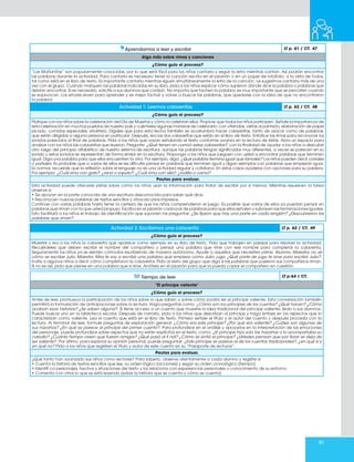 91
Aprendamos a leer y escribir LT p. 61 / CT. 47
Algo más sobre rimas y canciones
¿Cómo guío el proceso?
“Las Mañanitas” son popularmente conocidas, por lo que será fácil para los niños cantarla y seguir la letra mientras cantan. Así podrán encontrar
las palabras durante la actividad. Para cantarla es necesario tener la canción escrita en el pizarrón o en un papel de rotafolio, a la vista de todos,
tal como está en el libro de texto. Es importante cantarla mientras siguen simultáneamente la letra de la canción. Le sugerimos cantarla más de una
vez con el grupo. Cuando marquen las palabras indicadas en su libro, pida a los niños explicar cómo supieron dónde dice la palabra o palabras que
debían encontrar. Si es necesario, solicite a sus alumnos que corrijan. No importa que tachen la palabra; es muy importante que se percaten cuando
se equivocan. Los errores sirven para aprender y es mejor tachar y volver a buscar las palabras, que quedarse con la idea de que no encontraron
la palabra.
Actividad 1. Leemos calaveritas LT p. 62 / CT. 48
¿Cómo guío el proceso?
Platique con los niños sobre la celebración del Día de Muertos y cómo la celebran ellos. Propicie que todos los niños participen. Señale la importancia de
esta celebración en muchos pueblos de nuestro país y cuénteles algunas maneras de celebrarlo: con ofrendas, visitas al panteón, elaboración de papel
picado, comidas especiales, etcétera. Dígales que para esta fecha también se acostumbra hacer calaveritas, tanto de azúcar como de palabras,
que están dirigidas a alguna persona en particular. Después, lea las dos calaveritas que están en el libro de texto. Enfatice las rimas para reconocer los
sonidos parecidos al final de palabras. Pida a los niños que vayan señalando el texto conforme avanza en la lectura de éstas. Abra un espacio para
analizar con los niños las calaveritas que leyeron. Pregunte: ¿Qué tienen en común estas calaveritas?, con la finalidad de ayudar a los niños a descubrir
otro rasgo del principio alfabético de nuestro sistema de escritura: aunque las palabras tengan significados muy diferentes, a veces se parecen en su
sonido y estos sonidos se representan de forma similar en la escritura. Proponga a los niños que jueguen con usted a encontrar palabras que terminen
igual. Diga una palabra para que ellos encuentren la otra. Por ejemplo, diga: ¿Qué palabra termina igual que tamales? Los niños pueden decir corrales
o pañales. Es probable que a varios de ellos se les dificulte pensar en palabras que terminen igual y digan ejemplos con palabras que empiezan igual.
Es normal, recuerde que la reflexión sobre el lenguaje no es una actividad regular y cotidiana. En estos casos ayúdelos con opciones para su palabra.
Por ejemplo: ¿Cuál rima con gato?, ¿rana o zapato?; ¿Cuál rima con silla?, ¿rodilla o cama?
Pautas para evaluar.
Esta actividad puede ofrecerle pistas sobre cómo los niños usan la información para tratar de escribir por sí mismos. Mientras resuelven la tarea
observe si:
• Se apoyan en la parte conocida de una escritura desconocida para saber qué dice.
• Reconocen nuevas palabras de textos sencillos y otros recursos impresos.
Continúe con varias palabras hasta tener la certeza de que los niños comprendieron el juego. Es posible que varios de ellos ya puedan pensar en
palabras que riman con la que usted propuso. Escriba en el pizarrón cada par de palabras para que ellos señalen y subrayen las terminaciones iguales.
Esto facilitará a los niños el trabajo de identificación que suponen las preguntas: ¿Se fijaron que hay una parte en cada renglón? ¿Descubrieron las
palabras que riman?
Actividad 2. Escribimos una calaverita LT p. 62 / CT. 49
¿Cómo guío el proceso?
Muestre y lea a los niños la calaverita que aparece como ejemplo en su libro de texto. Pida que trabajen en parejas para resolver la actividad.
Recuérdeles que deben escribir el nombre del compañero y pensar una palabra que rime con ese nombre para completar la calaverita.
Seguramente los niños ya se sienten cómodos escribiendo de manera autónoma. Ayude a aquellos que necesiten pistas. Alumno: Maestra, no sé
cómo se escribe Julio. Maestro: Mira te voy a escribir una palabra que empieza como Julio: jugo. ¿Qué parte de jugo te sirve para escribir Julio?.
Invite a algunos niños a decir cómo completaron la calaverita. Pida al resto del grupo que diga si las palabras que pusieron sus compañeros riman.
Si no es así, pida que piense en una palabra que sí rime. Anótela en el pizarrón para que la pueda copiar el compañero en cuestión.
Tiempo de leer LT p.64 / CT.
“El príncipe valiente”
¿Cómo guío el proceso?
Antes de leer, promueva la participación de los niños sobre lo que saben o sobre cómo podría ser el príncipe valiente. Esta conversación también
permitirá la formulación de anticipaciones sobre la lectura. Haga preguntas como: ¿Cómo son los príncipes de los cuentos? ¿Qué hacen? ¿Cómo
acaban esas historias? ¿Se saben alguna?. Si tiene acceso a un cuento que muestre la idea tradicional del príncipe valiente, léalo a sus alumnos.
Puede buscar uno en la biblioteca escolar. Después de narrarlo, pida a los niños que describan al príncipe y haga énfasis en los aspectos que lo
caracterizan como valiente. Lea el cuento que está en el libro de texto. Primero señale el título y el autor del cuento y después proceda con la
lectura. Al terminar de leer, formule preguntas de exploración general: ¿Cómo era este príncipe? ¿Por qué era valiente? ¿Cuáles son algunas de
sus hazañas? ¿En qué se parece al príncipe del primer cuento?. Para profundizar en el análisis y apoyarlos en la interpretación de las emociones
del personaje, puede profundizar sobre aspectos que no están explícitos en el texto, como: ¿El príncipe hizo solo las hazañas o lo acompañaba su
caballo? ¿Cuánto tiempo creen que fueron amigos? ¿Qué pasó al fi nal? ¿Cómo se sintió el príncipe? ¿Ustedes piensan que por llorar se deja de
ser valiente?. Por último, para explorar su opinión personal, puede preguntar: ¿Este príncipe se parece al de los cuentos tradicionales?, ¿en qué sí y
en qué no? Pida a los niños que registren el título y autor de este cuento en su “Pasaporte de lecturas”.
Pautas para evaluar.
¿Qué tanto han avanzado sus niños como lectores? Para saberlo, observe atentamente a cada alumno y registre si:
• Cuenta la historia de textos sencillos que lee, su orden lógico (acciones) y según su orden cronológico (tiempo).
• Identifi ca personajes, hechos y situaciones del texto y los relaciona con experiencias personales o conocimiento de su entorno.
• Comenta con otros lo que se está leyendo (sobre la historia que se cuenta y cómo se cuenta).
 