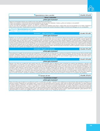 105
Aprendamos a leer y escribir LT. p. 65 / CT p. 49
Rimas y calaveritas
¿Cómo guío el proceso?
Algunas actividades previas que puede hacer para identificar las rimas son:
• Decir una palabra y ofrecer dos opciones de palabras con las que rima. Ejemplo: Calaca, ¿rima con tumba o con patata?
• Decir dos palabras y preguntar si riman. Por ejemplo, castillo-cepillo.
Lea en voz alta la calaverita y anime a los niños a encontrar las palabras que riman. Luego pida que las encuentren en el texto. Propicie el
intercambio entre ellos. Puede pedir buscarlas en parejas o hacerlo de manera individual y luego comparar sus hallazgos con un compañero.
Proyecto: Recomendamos un cuento
Etapa 1. Seleccionamos el cuento
Actividad 1. ¿Qué hemos leído? LT. p 66 / CT p. 50
¿Cómo guío el proceso?
Platique con sus alumnos sobre algunas prácticas comunes de los lectores, como recomendar alguna lectura que les haya gustado u opinar sobre
alguna que no les haya agradado. Haga hincapié en que se vale también decir por qué no les agradó. Pregunte qué sienten cuando alguien les
recomienda algo, en este caso un libro. Averigüe si sienten curiosidad por verlo, tener el libro, pedirlo prestado y finalmente leerlo. Después de que
lo haya leído, indague si les dan ganas de compartir algo sobre el libro, quizá alguna situación chusca, quizá el miedo que les provocó alguna parte
del libro; puede ser también que se identifiquen con uno de los personajes. Comente que de esta forma vamos formando nuestros gustos, intereses
y descartando aquello que no nos agrada. Por eso recomendarán un libro a los compañeros de otros grados. Haga un recuento junto con los niños
de todos los cuentos que han leído hasta el momento. Revisen también el libro de lecturas para incluir esos cuentos. Apóyelos a hacer una primera
selección de los cuentos que volverán a leer a partir de sus preferencias.
Actividad 2. Registro de lecturas LT. p. 66 / CT p. 50
¿Cómo guío el proceso?
Para elaborar el registro de las lecturas que analizarán, anote la lista de los títulos de los cuentos en el pizarrón. Permita que los niños le dicten esos
nombres. Después, organice una votación para acordar el orden en que volverán a leerlos. Anote los resultados junto al título de cada cuento.
Solicite a los alumnos copiar los títulos de los cuentos en la tabla de su libro en el orden en que los leerán, según el número de votos (de mayor a
menor cantidad de votos). Relea los cuentos que hayan seleccionado en ese orden.
Actividad 3. ¿Qué vamos a recomendar? LT. p. 67 / CT p. 50
¿Cómo guío el proceso?
Apoye a los niños en la selección del cuento que van a recomendar. Abra un espacio para comentar los cuentos que releyeron y decidir cuál
podría gustar a los demás y por qué. Pregunte: ¿Cuál de los cuentos leídos les gustó más?, ¿por qué? ¿Será un cuento que pueda gustarle a los
compañeros de la escuela? ¿Cuál será el que les guste más? Estas preguntas podrán guiar a los niños para tomar una decisión más segura. Si es
necesario, relea algunos cuentos para que puedan tomar una decisión. Puede abrir un espacio más amplio para intercambiar las opiniones de
los niños sobre los cuentos que les gustan y desean recomendar mediante la realización del Club de conversación. Encontrará sugerencias en la
página 27. Para llegar a un consenso, pida que propongan cinco cuentos y haga una nueva votación con todo el grupo. Solicite copiar en su libro
los títulos y resultados del conteo de votos. El cuento que tenga mayor número de votos será el que se recomiende. Pida a los niños que copien el
título en el libro de texto. Ayúdelos a identificar al personaje principal del cuento para que anoten su nombre en el Cuaderno de palabras.
Tiempo de leer LT. p. 68 / CT p. 51
“La princesa y el sapo”
¿Cómo guío el proceso?
Pida a los niños que localicen en sus libros el cuento “La princesa y el sapo”. Tendrán como referencia la hoja donde usted escribió los títulos en la
semana anterior. Pregunte en qué página está. ¿Cómo son las princesas de los cuentos? ¿Han oído la historia de la princesa y el sapo? Busque
la versión original y cuéntela a los alumnos. Haga notar la evolución que tuvo el personaje principal a lo largo de la historia. Escriba en el pizarrón
sus etapas de transformación: 1. sapo, 2. sapo tenor, 3. príncipe. Pida que comparen al personaje: ¿En qué es diferente el sapo del principio del
cuento a cuando está en el teatro cantando? ¿En qué se parece el sapo al príncipe del final de la historia? Promueva que los alumnos compartan
opiniones sobre el cuento con preguntas como: ¿Por qué la princesa no quiso darle un beso al sapo? ¿Qué pasó después? ¿Qué piensan de la
princesa? Pida a los niños que registren el título y autor de este cuento en su “Pasaporte de lecturas”.
 