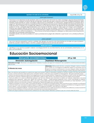 113
Apartado 3. El orden de las actividades Lt pp. 57-58 / CT p. 131
¿Cómo guío el proceso?
Para iniciar con el desarrollo de este apartado, pida a los alumnos que mencionen en orden cronológico algunas de las actividades
que realizan en cualquier momento del día, por ejemplo, al salir de la escuela o antes de comer. Si lo considera pertinente, usted
también puede decirles en orden cronológico algunas de sus actividades. A continuación, pídales resolver la actividad de la
página 57. Apóyelos promoviendo la observación de las imágenes para que les sea más fácil identificar los referentes temporales.
Antes de iniciar a trabajar con la página 58, reflexione con los alumnos acerca de algunas de las actividades cotidianas que
realizan en el día, y póngales algunos ejemplos como lavarse los dientes, ayudar en casa, jugar con amigos y ver la televisión.
Propicie que ubiquen éstas en función del momento del día en que las realizan: mañana, tarde o noche. Al compartir qué
sucedería si hicieran las actividades de manera desordenada, invítelos a poner ejemplos como “si al bañarme, primero me mojo,
después me seco y al final me enjabono…”. Escuche sus comentarios al respecto y dialogue con ellos acerca de la importancia
de realizar las actividades ordenadamente.
Al finalizar solicite a los alumnos realizar en casa la actividad de la página 58, referente a qué hacen con su familia los fines de
semana.
¿Cómo extender?
Lea a los alumnos pequeños cuentos y pídales que dibujen los eventos más importantes en el orden en que ocurrieron.
Además, pueden ordenar frases o recortar y pegar imágenes de secuencias de eventos.
Pautas para evaluar
Identifique si los alumnos pueden ordenar cronológicamente los acontecimientos de las actividades presentadas en el
libro y en sus dibujos.
EDUCACIÓN SOCIOEMOCIONAL CT p. 143
Dimensión: Autorregulación Habilidad: Metacognición
Indicadores de logro: Reconoce, con apoyo de un mediador, los pasos que siguió en la resolución de un problema y las emociones asociadas a
este proceso.
5. Piénsalo dos veces
Materiales: Xilófono,barra de tono, campana, triángulo, cuenco o tambor.
Dos carteles con 10 imágenes de diferentes objetos. Es importante que los
objetos no se repitan ni pertenezcan a una sola categoría; deben ubicarse en
desorden en el cartel. Campana, triángulo o tambor, reloj para medir el tiempo.
Pida a los alumnos que se sienten en postura de cuerpo de montaña. Toque un instrumento (durante un minuto) y solicite a los niños que levanten
la mano cuando el sonido se deje de escuchar. Compartir. Solicite a varios niños que completen la frase siguiente: “Me gusta aprender porque…”.
– Solicite a sus alumnos observar en silencio las imágenes de uno de los carteles durante 10 segundos y memorizar el mayor número de objetos hasta
que suene la campana. Después haga sonar el instrumento y retire el cartel. Solicite a sus alumnos mencionar los objetos que recuerdan.
– Guíe una plática en la que los estudiantes expliquen qué técnicas utilizaron para memorizar los objetos; por ejemplo, observarlos y encontrar
categorías para agruparlos: “seres vivos, objetos de la escuela, colores...”. Puede plantear preguntas como: ¿cómo memorizaste los objetos?,
¿consideras que fue una actividad fácil o difícil, y por qué?, ¿qué pudiste haber hecho diferente para que obtuvieras un mejor resultado?, ¿cómo
te sentiste cuando ya se terminaba el tiempo? Destaque las mejores estrategias para memorizar objetos.
—Repita la actividad con el otro cartel. Comunidad de diálogo. Con base en la actividad anterior, pida a sus alumnos que comparen su rendimiento
en el primer intento por memorizar los objetos respecto al segundo. Plantee las siguientes preguntas: ¿mejoró su rendimiento en el segundo intento?,
¿cómo mejoró?, ¿cómo se sintieron al terminar el tiempo en la segunda actividad?, ¿fue más fácil o más difícil?
• Concluya con la siguiente reflexión: “todas las tareas o los problemas para los cuales nos tomamos un tiempo para reflexionar y evaluar se afrontan
de una manera más serena. Es importante estar consciente de los procesos del pensamiento”.
• Mencione algunos ejemplos de situaciones cotidianas en las cuales puedan detenerse a pensar lo que van a hacer antes de actuar.
Educación Socioemocional
 