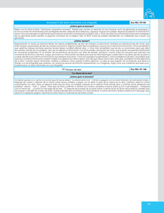 147
Actividad 3. Del texto informativo a la infografía LT.p.102 / CT.163
¿Cómo guío el proceso?
Relea con los niños el texto “Gérmenes: pequeños invasores”. Pídales que centren su atención en las maneras como los gérmenes se propagan y
en las acciones recomendadas para protegerse de ellos. Después de la relectura, organice al grupo en parejas. Algunas localizarán la información
sobre cómo se propagan los gérmenes (para resolver la primera actividad de la página 102); y otras ubicarán las recomendaciones para protegerse
de los gérmenes (para resolver la segunda actividad de la página 102). Al final, todas las parejas identificarán los malestares que causan los
gérmenes.
¿Cómo apoyar?
Seguramente no todos sus alumnos tienen las mismas posibilidades de leer de manera convencional. Anticipe sus intervenciones de modo que
todos tengan oportunidad de leer de manera autónoma. Algunos podrán leer los subtítulos y buscar por sí mismos la información. Otros necesitarán
que usted les indique las líneas exactas donde deben localizar (dónde dice...). Unos más necesitarán que les lea un enunciado para que ellos
encuentren dónde dice la palabra. Una vez localizada la información, los niños pueden subrayarla de modo que puedan recuperarla fácilmente
en momentos posteriores. En el ámbito de las prácticas de lectura con fines de estudio, subrayar y hacer notas son recursos que articulan los
momentos de lectura y escritura. Luego, promueva un intercambio de ideas para que los niños expongan cuáles fueron las pistas que les ayudaron
a saber dónde se encuentra la información que estaban buscando: cómo se propagan los gérmenes y cómo protegernos de ellos. Las parejas que
buscaron la misma información podrán cotejar si localizaron los mismos datos. Una vez que hayan hecho esto, pida que completen los tres ejercicios
de su libro. Cuando hayan terminado, invítelos a observar cómo quedó el último ejercicio. La idea es que puedan ver el parecido que tiene su
trabajo con las infografías que revisaron: en ambos se resume información representada con imágenes. Haga notar que mediante esos ejercicios,
transformaron un texto informativo en una infografía.
Tiempo de leer LT.p.104 / CT. 165
“La víbora de la mar”
¿Cómo guío el proceso?
Comente que les va a cantar una ronda que tal vez se saben: “La víbora de la mar”. Canten y jueguen con la ronda tratando de memorizar la letra.
Después de cantar y disfrutar de la ronda varias veces, invítelos a seguir con el dedo la letra de la misma en su libro, mientras usted la canta
nuevamente con ellos. Abra un espacio para que los niños, en parejas, busquen en la estrofa inicial dónde dice y cuántas veces aparecen las
palabras “víbora”, “mar” y “pasar”. Para que los niños confirmen o refuten sus conteos, ayúdelos a buscar pistas (¿Con cuál empieza…? Empieza
con la misma de… ¿Cuál es la más larga de las tres…?). Después de ponerse de acuerdo sobre cuántas veces se dicen esas palabras, pídales que
las busquen y señalen en el resto del texto. Puede extender esta actividad con otras palabras. Cuando terminen, léales la explicación del juego que
viene en la siguiente página, mientras los niños hacen lo indicado en las instrucciones.
 