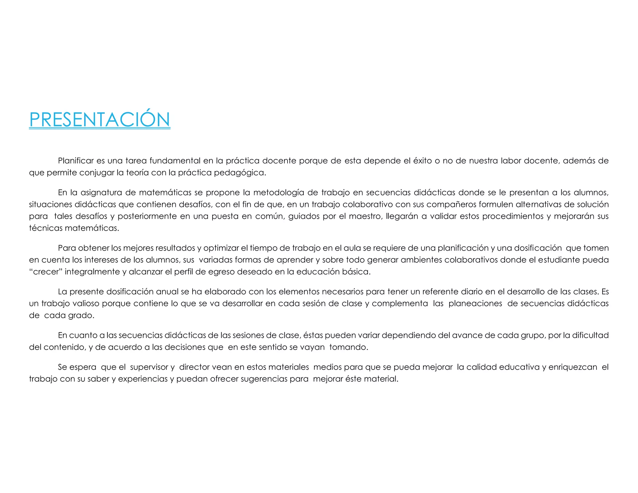 PRESENTACIÓN
Planificar es una tarea fundamental en la práctica docente porque de esta depende el éxito o no de nuestra labor docente, además de
que permite conjugar la teoría con la práctica pedagógica.
En la asignatura de matemáticas se propone la metodología de trabajo en secuencias didácticas donde se le presentan a los alumnos,
situaciones didácticas que contienen desafíos, con el fin de que, en un trabajo colaborativo con sus compañeros formulen alternativas de solución
para tales desafíos y posteriormente en una puesta en común, guiados por el maestro, llegarán a validar estos procedimientos y mejorarán sus
técnicas matemáticas.
Para obtener los mejores resultados y optimizar el tiempo de trabajo en el aula se requiere de una planificación y una dosificación que tomen
en cuenta los intereses de los alumnos, sus variadas formas de aprender y sobre todo generar ambientes colaborativos donde el estudiante pueda
“crecer” integralmente y alcanzar el perfil de egreso deseado en la educación básica.
La presente dosificación anual se ha elaborado con los elementos necesarios para tener un referente diario en el desarrollo de las clases. Es
un trabajo valioso porque contiene lo que se va desarrollar en cada sesión de clase y complementa las planeaciones de secuencias didácticas
de cada grado.
En cuanto a las secuencias didácticas de las sesiones de clase, éstas pueden variar dependiendo del avance de cada grupo, por la dificultad
del contenido, y de acuerdo a las decisiones que en este sentido se vayan tomando.
Se espera que el supervisor y director vean en estos materiales medios para que se pueda mejorar la calidad educativa y enriquezcan el
trabajo con su saber y experiencias y puedan ofrecer sugerencias para mejorar éste material.
 