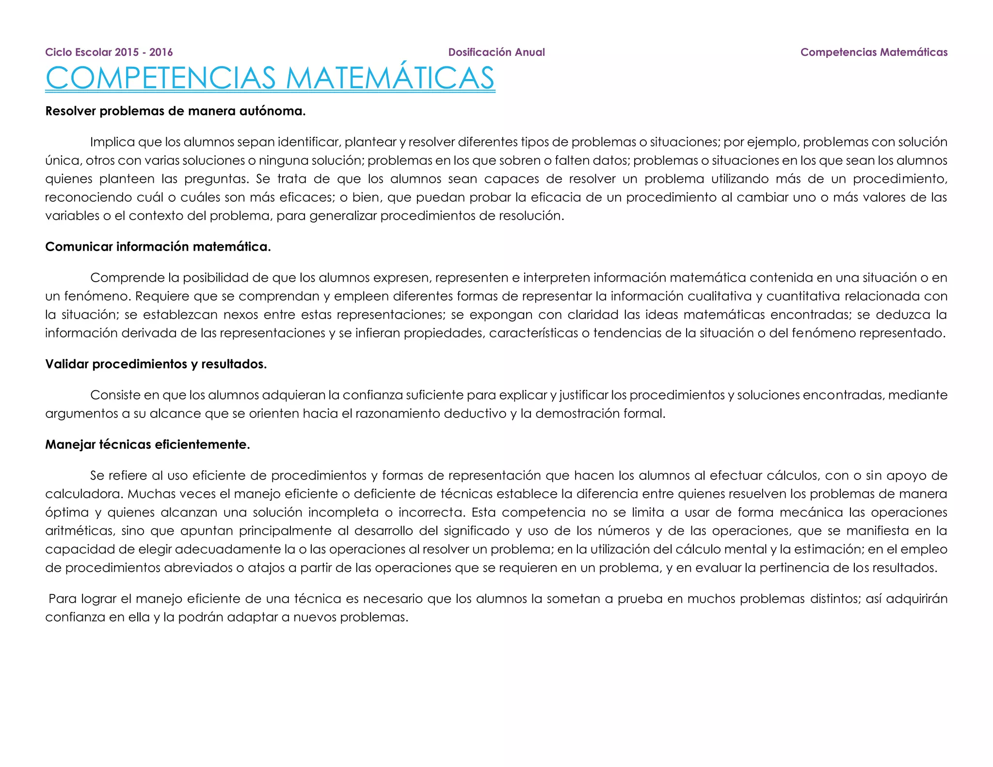 Ciclo Escolar 2015 - 2016 Dosificación Anual Competencias Matemáticas
COMPETENCIAS MATEMÁTICAS
Resolver problemas de manera autónoma.
Implica que los alumnos sepan identificar, plantear y resolver diferentes tipos de problemas o situaciones; por ejemplo, problemas con solución
única, otros con varias soluciones o ninguna solución; problemas en los que sobren o falten datos; problemas o situaciones en los que sean los alumnos
quienes planteen las preguntas. Se trata de que los alumnos sean capaces de resolver un problema utilizando más de un procedimiento,
reconociendo cuál o cuáles son más eficaces; o bien, que puedan probar la eficacia de un procedimiento al cambiar uno o más valores de las
variables o el contexto del problema, para generalizar procedimientos de resolución.
Comunicar información matemática.
Comprende la posibilidad de que los alumnos expresen, representen e interpreten información matemática contenida en una situación o en
un fenómeno. Requiere que se comprendan y empleen diferentes formas de representar la información cualitativa y cuantitativa relacionada con
la situación; se establezcan nexos entre estas representaciones; se expongan con claridad las ideas matemáticas encontradas; se deduzca la
información derivada de las representaciones y se infieran propiedades, características o tendencias de la situación o del fenómeno representado.
Validar procedimientos y resultados.
Consiste en que los alumnos adquieran la confianza suficiente para explicar y justificar los procedimientos y soluciones encontradas, mediante
argumentos a su alcance que se orienten hacia el razonamiento deductivo y la demostración formal.
Manejar técnicas eficientemente.
Se refiere al uso eficiente de procedimientos y formas de representación que hacen los alumnos al efectuar cálculos, con o sin apoyo de
calculadora. Muchas veces el manejo eficiente o deficiente de técnicas establece la diferencia entre quienes resuelven los problemas de manera
óptima y quienes alcanzan una solución incompleta o incorrecta. Esta competencia no se limita a usar de forma mecánica las operaciones
aritméticas, sino que apuntan principalmente al desarrollo del significado y uso de los números y de las operaciones, que se manifiesta en la
capacidad de elegir adecuadamente la o las operaciones al resolver un problema; en la utilización del cálculo mental y la estimación; en el empleo
de procedimientos abreviados o atajos a partir de las operaciones que se requieren en un problema, y en evaluar la pertinencia de los resultados.
Para lograr el manejo eficiente de una técnica es necesario que los alumnos la sometan a prueba en muchos problemas distintos; así adquirirán
confianza en ella y la podrán adaptar a nuevos problemas.
 