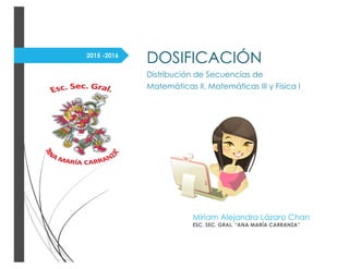 2015 -2016
DOSIFICACIÓN
Distribución de Secuencias de
Matemáticas II, Matemáticas III y Física I
Míriam Alejandra Lázaro Chan
ESC. SEC. GRAL. “ANA MARÍA CARRANZA”
 