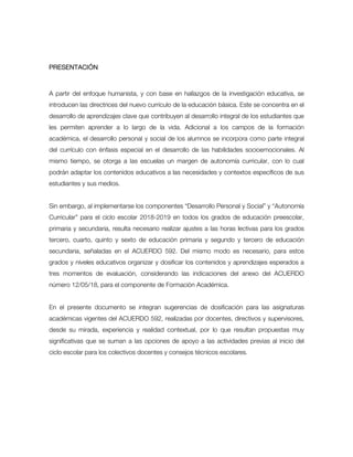 PRESENTACIÓN
A partir del enfoque humanista, y con base en hallazgos de la investigación educativa, se
introducen las directrices del nuevo currículo de la educación básica. Este se concentra en el
desarrollo de aprendizajes clave que contribuyen al desarrollo integral de los estudiantes que
les permiten aprender a lo largo de la vida. Adicional a los campos de la formación
académica, el desarrollo personal y social de los alumnos se incorpora como parte integral
del currículo con énfasis especial en el desarrollo de las habilidades socioemocionales. Al
mismo tiempo, se otorga a las escuelas un margen de autonomía curricular, con lo cual
podrán adaptar los contenidos educativos a las necesidades y contextos específicos de sus
estudiantes y sus medios.
Sin embargo, al implementarse los componentes “Desarrollo Personal y Social” y “Autonomía
Curricular” para el ciclo escolar 2018-2019 en todos los grados de educación preescolar,
primaria y secundaria, resulta necesario realizar ajustes a las horas lectivas para los grados
tercero, cuarto, quinto y sexto de educación primaria y segundo y tercero de educación
secundaria, señaladas en el ACUERDO 592. Del mismo modo es necesario, para estos
grados y niveles educativos organizar y dosificar los contenidos y aprendizajes esperados a
tres momentos de evaluación, considerando las indicaciones del anexo del ACUERDO
número 12/05/18, para el componente de Formación Académica.
En el presente documento se integran sugerencias de dosificación para las asignaturas
académicas vigentes del ACUERDO 592, realizadas por docentes, directivos y supervisores,
desde su mirada, experiencia y realidad contextual, por lo que resultan propuestas muy
significativas que se suman a las opciones de apoyo a las actividades previas al inicio del
ciclo escolar para los colectivos docentes y consejos técnicos escolares.
 