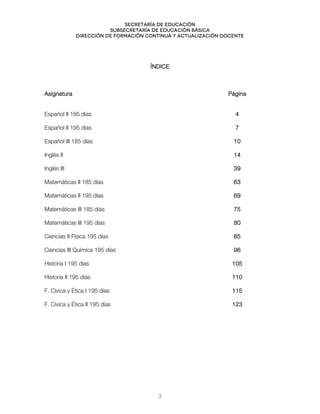 Secretaría de educación
SUBSECRETARÍA DE EDUCACIÓN BÁSICA
DIRECCIÓN DE FORMACIÓN CONTINUA Y ACTUALIZACIÓN DOCENTE
ÍNDICE
Asignatura Página
Español II 185 días 4
Español II 195 días 7
Español III 185 días 10
Inglés II 14
Inglés III 39
Matemáticas II 185 días 63
Matemáticas II 195 días 69
Matemáticas III 185 días 75
Matemáticas III 195 días 80
Ciencias II Física 195 días 85
Ciencias III Química 195 días 96
Historia I 195 días 105
Historia II 195 días 110
F. Cívica y Ética I 195 días 115
F. Cívica y Ética II 195 días 123
3
 