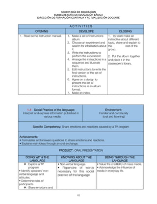 Secretaría de educación
SUBSECRETARÍA DE EDUCACIÓN BÁSICA
DIRECCIÓN DE FORMACIÓN CONTINUA Y ACTUALIZACIÓN DOCENTE
A C T I V I T I E S
OPENING DEVELOPE CLOSING
1. Read some instruction manual. 1. Make a set of instructions
album.
2. Choose an experiment and
search for information about
it.
3. Write the instructions to
perform the experiment.
4. Arrange the instructions in a
sequence and illustrate
them.
5. Edit instructions to write the
final version of the set of
instructions.
6. Agree on a design to
present the set of
instructions in an album
format.
7. Make an index.
1. by team make an
instructive about different
topic, share and explain to
the rest of the
group.
2. Put the album together
and place it in the
classroom’s library.
1.4 Social Practice of the language:
Interpret and express information published in
various media
Environment:
Familiar and community
(oral and listening)
Specific Competency: Share emotions and reactions caused by a TV program
Achievements:
• Formulates and answers questions to share emotions and reactions.
• Explains main ideas through an oral exchange.
PRODUCT: ORAL PRESENTATION
DOING WITH THE
LANGUAGE
KNOWING ABOUT THE
LANGUAGE
BEING THROUGH THE
LANGUAGE
 Explore a TV
program.
• Identify speakers’ non-
verbal language and
attitudes.
• Determine roles of
participants.
 Share emotions and
• Non-verbal language.
• Repertoire of words
necessary for this social
practice of the language.
• Value the credibility of mass media.
• Acknowledge the influence of
media in everyday life.
48
 