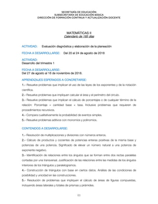 Secretaría de educación
SUBSECRETARÍA DE EDUCACIÓN BÁSICA
DIRECCIÓN DE FORMACIÓN CONTINUA Y ACTUALIZACIÓN DOCENTE
MATEMÁTICAS II
Calendario de 185 días
ACTIVIDAD: Evaluación diagnóstica y elaboración de la planeación
FECHA A DESARROLLARSE: Del 20 al 24 de agosto de 2018
ACTIVIDAD:
Desarrollo del trimestre 1
FECHA A DESARROLLARSE:
Del 27 de agosto al 16 de noviembre de 2018.
APRENDIZAJES ESPERADOS A CONCRETARSE:
1.- Resuelve problemas que implican el uso de las leyes de los exponentes y de la notación
científica.
2.- Resuelve problemas que impliquen calcular el área y el perímetro del círculo.
3.- Resuelve problemas que implican el cálculo de porcentajes o de cualquier término de la
relación: Porcentaje = cantidad base × tasa. Inclusive problemas que requieren de
procedimientos recursivos.
4.- Compara cualitativamente la probabilidad de eventos simples.
5.- Resuelve problemas aditivos con monomios y polinomios.
`
CONTENIDOS A DESARROLARSE:
1.- Resolución de multiplicaciones y divisiones con números enteros.
2.- Cálculo de productos y cocientes de potencias enteras positivas de la misma base y
potencias de una potencia. Significado de elevar un número natural a una potencia de
exponente negativo.
3.- Identificación de relaciones entre los ángulos que se forman entre dos rectas paralelas
cortadas por una transversal. Justificación de las relaciones entre las medidas de los ángulos
interiores de los triángulos y paralelogramos.
4.- Construcción de triángulos con base en ciertos datos. Análisis de las condiciones de
posibilidad y unicidad en las construcciones.
5.- Resolución de problemas que impliquen el cálculo de áreas de figuras compuestas,
incluyendo áreas laterales y totales de prismas y pirámides.
63
 