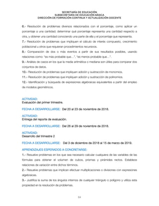 Secretaría de educación
SUBSECRETARÍA DE EDUCACIÓN BÁSICA
DIRECCIÓN DE FORMACIÓN CONTINUA Y ACTUALIZACIÓN DOCENTE
6.- Resolución de problemas diversos relacionados con el porcentaje, como aplicar un
porcentaje a una cantidad; determinar qué porcentaje representa una cantidad respecto a
otra, y obtener una cantidad conociendo una parte de ella y el porcentaje que representa.
7.- Resolución de problemas que impliquen el cálculo de interés compuesto, crecimiento
poblacional u otros que requieran procedimientos recursivos.
8.- Comparación de dos o más eventos a partir de sus resultados posibles, usando
relaciones como: “es más probable que…”, “es menos probable que…”.
9.- Análisis de casos en los que la media aritmética o mediana son útiles para comparar dos
conjuntos de datos.
10.- Resolución de problemas que impliquen adición y sustracción de monomios.
11.- Resolución de problemas que impliquen adición y sustracción de polinomios.
12.- Identificación y búsqueda de expresiones algebraicas equivalentes a partir del empleo
de modelos geométricos.
ACTIVIDAD:
Evaluación del primer trimestre.
FECHA A DESARROLLARSE: Del 20 al 23 de noviembre de 2018.
ACTIVIDAD:
Entrega del reporte de evaluación.
FECHA A DESARROLLARSE: Del 26 al 29 de noviembre de 2018.
ACTIVIDAD:
Desarrollo del trimestre 2
FECHA A DESARROLLARSE: Del 3 de diciembre de 2018 al 15 de marzo de 2019.
APRENDIZAJES ESPERADOS A CONCRETARSE:
1.- Resuelve problemas en los que sea necesario calcular cualquiera de las variables de las
fórmulas para obtener el volumen de cubos, prismas y pirámides rectos. Establece
relaciones de variación entre dichos términos.
2.- Resuelve problemas que implican efectuar multiplicaciones o divisiones con expresiones
algebraicas.
3.- Justifica la suma de los ángulos internos de cualquier triángulo o polígono y utiliza esta
propiedad en la resolución de problemas.
64
 