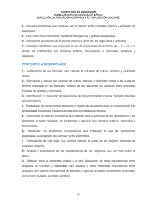 Secretaría de educación
SUBSECRETARÍA DE EDUCACIÓN BÁSICA
DIRECCIÓN DE FORMACIÓN CONTINUA Y ACTUALIZACIÓN DOCENTE
4.- Resuelve problemas que implican usar la relación entre unidades cúbicas y unidades de
capacidad.
5.- Lee y comunica información mediante histogramas y gráficas poligonales.
6.- Representa sucesiones de números enteros a partir de una regla dada y viceversa.
7.- Resuelve problemas que impliquen el uso de ecuaciones de la forma: ax + b = cx + d,
donde los coeficientes son números enteros, fraccionarios o decimales, positivos y
negativos.
CONTENIDOS A DESARROLARSE:
1.- Justificación de las fórmulas para calcular el volumen de cubos, prismas y pirámides
rectos.
2.- Estimación y cálculo del volumen de cubos, prismas y pirámides rectos o de cualquier
término implicado en las fórmulas. Análisis de las relaciones de variación entre diferentes
medidas de prismas y pirámides.
3.- Identificación y resolución de situaciones de proporcionalidad inversa mediante diversos
procedimientos.
4.- Realización de experimentos aleatorios y registro de resultados para un acercamiento a la
probabilidad frecuencial. Relación de ésta con la probabilidad teórica.
5.- Resolución de cálculos numéricos que implican usar la jerarquía de las operaciones y los
paréntesis, si fuera necesario, en problemas y cálculos con números enteros, decimales y
fraccionarios.
6.- Resolución de problemas multiplicativos que impliquen el uso de expresiones
algebraicas, a excepción de la división entre polinomios.
7.- Formulación de una regla que permita calcular la suma de los ángulos interiores de
cualquier polígono.
8.- Análisis y explicitación de las características de los polígonos que permiten cubrir el
plano.
9.- Relación entre el decímetro cúbico y el litro. Deducción de otras equivalencias entre
unidades de volumen y capacidad para líquidos y otros materiales. Equivalencia entre
unidades del Sistema Internacional de Medidas y algunas unidades socialmente conocidas,
como barril, quilates, quintales, etcétera
65
 