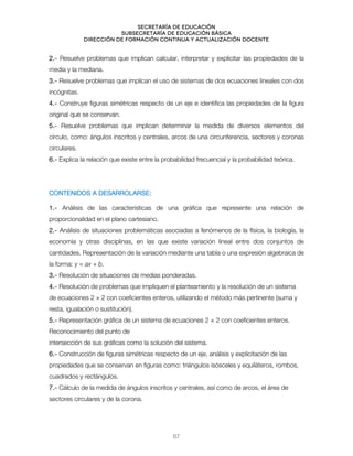Secretaría de educación
SUBSECRETARÍA DE EDUCACIÓN BÁSICA
DIRECCIÓN DE FORMACIÓN CONTINUA Y ACTUALIZACIÓN DOCENTE
2.- Resuelve problemas que implican calcular, interpretar y explicitar las propiedades de la
media y la mediana.
3.- Resuelve problemas que implican el uso de sistemas de dos ecuaciones lineales con dos
incógnitas.
4.- Construye figuras simétricas respecto de un eje e identifica las propiedades de la figura
original que se conservan.
5.- Resuelve problemas que implican determinar la medida de diversos elementos del
círculo, como: ángulos inscritos y centrales, arcos de una circunferencia, sectores y coronas
circulares.
6.- Explica la relación que existe entre la probabilidad frecuencial y la probabilidad teórica.
CONTENIDOS A DESARROLARSE:
1.- Análisis de las características de una gráfica que represente una relación de
proporcionalidad en el plano cartesiano.
2.- Análisis de situaciones problemáticas asociadas a fenómenos de la física, la biología, la
economía y otras disciplinas, en las que existe variación lineal entre dos conjuntos de
cantidades. Representación de la variación mediante una tabla o una expresión algebraica de
la forma: y = ax + b.
3.- Resolución de situaciones de medias ponderadas.
4.- Resolución de problemas que impliquen el planteamiento y la resolución de un sistema
de ecuaciones 2 × 2 con coeficientes enteros, utilizando el método más pertinente (suma y
resta, igualación o sustitución).
5.- Representación gráfica de un sistema de ecuaciones 2 × 2 con coeficientes enteros.
Reconocimiento del punto de
intersección de sus gráficas como la solución del sistema.
6.- Construcción de figuras simétricas respecto de un eje, análisis y explicitación de las
propiedades que se conservan en figuras como: triángulos isósceles y equiláteros, rombos,
cuadrados y rectángulos.
7.- Cálculo de la medida de ángulos inscritos y centrales, así como de arcos, el área de
sectores circulares y de la corona.
67
 