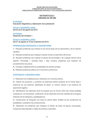 Secretaría de educación
SUBSECRETARÍA DE EDUCACIÓN BÁSICA
DIRECCIÓN DE FORMACIÓN CONTINUA Y ACTUALIZACIÓN DOCENTE
MATEMÁTICAS II
Calendario de 195 días
ACTIVIDAD:
Evaluación diagnóstica y elaboración de la planeación
FECHA A DESARROLLARSE:
Del 20 al 24 de agosto de 2018
ACTIVIDAD:
Desarrollo del trimestre 1
FECHA A DESARROLLARSE:
Del 27 de agosto al 16 de noviembre de 2018.
APRENDIZAJES ESPERADOS A CONCRETARSE:
1.- Resuelve problemas que implican el uso de las leyes de los exponentes y de la notación
científica.
2.- Resuelve problemas que impliquen calcular el área y el perímetro del círculo.
3.- Resuelve problemas que implican el cálculo de porcentajes o de cualquier término de la
relación: Porcentaje = cantidad base × tasa. Inclusive problemas que requieren de
procedimientos recursivos.
4.- Compara cualitativamente la probabilidad de eventos simples.
5.- Resuelve problemas aditivos con monomios y polinomios.
`
CONTENIDOS A DESARROLARSE:
1.- Resolución de multiplicaciones y divisiones con números enteros.
2.- Cálculo de productos y cocientes de potencias enteras positivas de la misma base y
potencias de una potencia. Significado de elevar un número natural a una potencia de
exponente negativo.
3.- Identificación de relaciones entre los ángulos que se forman entre dos rectas paralelas
cortadas por una transversal. Justificación de las relaciones entre las medidas de los ángulos
interiores de los triángulos y paralelogramos.
4.- Construcción de triángulos con base en ciertos datos. Análisis de las condiciones de
posibilidad y unicidad en las construcciones.
5.- Resolución de problemas que impliquen el cálculo de áreas de figuras compuestas,
incluyendo áreas laterales y totales de prismas y pirámides.
69
 