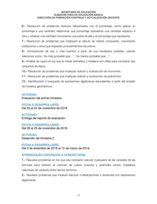 Secretaría de educación
SUBSECRETARÍA DE EDUCACIÓN BÁSICA
DIRECCIÓN DE FORMACIÓN CONTINUA Y ACTUALIZACIÓN DOCENTE
6.- Resolución de problemas diversos relacionados con el porcentaje, como aplicar un
porcentaje a una cantidad; determinar qué porcentaje representa una cantidad respecto a
otra, y obtener una cantidad conociendo una parte de ella y el porcentaje que representa.
7.- Resolución de problemas que impliquen el cálculo de interés compuesto, crecimiento
poblacional u otros que requieran procedimientos recursivos.
8.- Comparación de dos o más eventos a partir de sus resultados posibles, usando
relaciones como: “es más probable que…”, “es menos probable que…”.
9.- Análisis de casos en los que la media aritmética o mediana son útiles para comparar dos
conjuntos de datos.
10.- Resolución de problemas que impliquen adición y sustracción de monomios.
11.- Resolución de problemas que impliquen adición y sustracción de polinomios.
12.- Identificación y búsqueda de expresiones algebraicas equivalentes a partir del empleo
de modelos geométricos.
ACTIVIDAD:
Evaluación del primer trimestre.
FECHA A DESARROLLARSE:
Del 20 al 23 de noviembre de 2018.
ACTIVIDAD:
Entrega del reporte de evaluación.
FECHA A DESARROLLARSE:
Del 26 al 29 de noviembre de 2018.
ACTIVIDAD:
Desarrollo del trimestre 2
FECHA A DESARROLLARSE:
Del 3 de diciembre de 2018 al 15 de marzo de 2019.
APRENDIZAJES ESPERADOS A CONCRETARSE:
1.- Resuelve problemas en los que sea necesario calcular cualquiera de las variables de las
fórmulas para obtener el volumen de cubos, prismas y pirámides rectos. Establece
relaciones de variación entre dichos términos.
2.- Resuelve problemas que implican efectuar multiplicaciones o divisiones con expresiones
algebraicas.
70
 