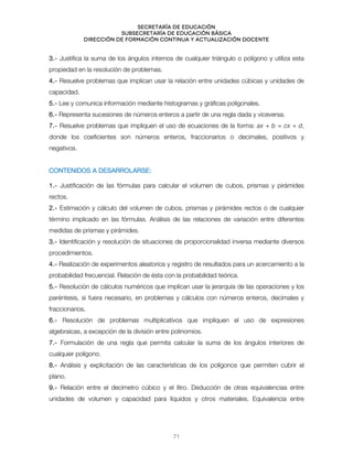Secretaría de educación
SUBSECRETARÍA DE EDUCACIÓN BÁSICA
DIRECCIÓN DE FORMACIÓN CONTINUA Y ACTUALIZACIÓN DOCENTE
3.- Justifica la suma de los ángulos internos de cualquier triángulo o polígono y utiliza esta
propiedad en la resolución de problemas.
4.- Resuelve problemas que implican usar la relación entre unidades cúbicas y unidades de
capacidad.
5.- Lee y comunica información mediante histogramas y gráficas poligonales.
6.- Representa sucesiones de números enteros a partir de una regla dada y viceversa.
7.- Resuelve problemas que impliquen el uso de ecuaciones de la forma: ax + b = cx + d,
donde los coeficientes son números enteros, fraccionarios o decimales, positivos y
negativos.
CONTENIDOS A DESARROLARSE:
1.- Justificación de las fórmulas para calcular el volumen de cubos, prismas y pirámides
rectos.
2.- Estimación y cálculo del volumen de cubos, prismas y pirámides rectos o de cualquier
término implicado en las fórmulas. Análisis de las relaciones de variación entre diferentes
medidas de prismas y pirámides.
3.- Identificación y resolución de situaciones de proporcionalidad inversa mediante diversos
procedimientos.
4.- Realización de experimentos aleatorios y registro de resultados para un acercamiento a la
probabilidad frecuencial. Relación de ésta con la probabilidad teórica.
5.- Resolución de cálculos numéricos que implican usar la jerarquía de las operaciones y los
paréntesis, si fuera necesario, en problemas y cálculos con números enteros, decimales y
fraccionarios.
6.- Resolución de problemas multiplicativos que impliquen el uso de expresiones
algebraicas, a excepción de la división entre polinomios.
7.- Formulación de una regla que permita calcular la suma de los ángulos interiores de
cualquier polígono.
8.- Análisis y explicitación de las características de los polígonos que permiten cubrir el
plano.
9.- Relación entre el decímetro cúbico y el litro. Deducción de otras equivalencias entre
unidades de volumen y capacidad para líquidos y otros materiales. Equivalencia entre
71
 