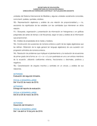 Secretaría de educación
SUBSECRETARÍA DE EDUCACIÓN BÁSICA
DIRECCIÓN DE FORMACIÓN CONTINUA Y ACTUALIZACIÓN DOCENTE
unidades del Sistema Internacional de Medidas y algunas unidades socialmente conocidas,
como barril, quilates, quintales, etcétera
10.- Representación algebraica y análisis de una relación de proporcionalidad y = kx,
asociando los significados de las variables con las cantidades que intervienen en dicha
relación.
11.- Búsqueda, organización y presentación de información en histogramas o en gráficas
poligonales (de series de tiempo o de frecuencia), según el caso y análisis de la información
que proporcionan.
12.- Análisis de propiedades de la media y mediana.
13.- Construcción de sucesiones de números enteros a partir de las reglas algebraicas que
las definen. Obtención de la regla general (en lenguaje algebraico) de una sucesión con
progresión aritmética de números enteros.
14.- Resolución de problemas que impliquen el planteamiento y la resolución de ecuaciones
de primer grado de la forma: ax + b = cx + d y con paréntesis en uno o en ambos miembros
de la ecuación, utilizando coeficientes enteros, fraccionarios o decimales, positivos y
negativos.
15.- Caracterización de ángulos inscritos y centrales en un círculo, y análisis de sus
relaciones.
ACTIVIDAD:
Evaluación del segundo trimestre.
FECHA A DESARROLLARSE:
Del 19 al 22 de marzo de 2019.
ACTIVIDAD:
Entrega del reporte de evaluación.
FECHA A DESARROLLARSE:
Del 25 al 28 de marzo de 2019.
ACTIVIDAD:
Desarrollo del trimestre 3
FECHA A DESARROLLARSE:
Del 1 de abril al 18 de junio de 2019.
72
 
