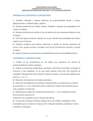 Secretaría de educación
SUBSECRETARÍA DE EDUCACIÓN BÁSICA
DIRECCIÓN DE FORMACIÓN CONTINUA Y ACTUALIZACIÓN DOCENTE
APRENDIZAJES ESPERADOS A CONCRETARSE:
1.- Identifica, interpreta y expresa relaciones de proporcionalidad directa o inversa,
algebraicamente o mediante tablas y gráficas.
2.- Resuelve problemas que implican calcular, interpretar y explicitar las propiedades de la
media y la mediana.
3.- Resuelve problemas que implican el uso de sistemas de dos ecuaciones lineales con dos
incógnitas.
4.- Construye figuras simétricas respecto de un eje e identifica las propiedades de la figura
original que se conservan.
5.- Resuelve problemas que implican determinar la medida de diversos elementos del
círculo, como: ángulos inscritos y centrales, arcos de una circunferencia, sectores y coronas
circulares.
6.- Explica la relación que existe entre la probabilidad frecuencial y la probabilidad teórica.
CONTENIDOS A DESARROLLARSE:
1.- Análisis de las características de una gráfica que represente una relación de
proporcionalidad en el plano cartesiano.
2.- Análisis de situaciones problemáticas asociadas a fenómenos de la física, la biología, la
economía y otras disciplinas, en las que existe variación lineal entre dos conjuntos de
cantidades. Representación de la variación mediante una tabla o una expresión algebraica de
la forma: y = ax + b.
3.- Resolución de situaciones de medias ponderadas.
4.- Resolución de problemas que impliquen el planteamiento y la resolución de un sistema
de ecuaciones 2 × 2 con coeficientes enteros, utilizando el método más pertinente (suma y
resta, igualación o sustitución).
5.- Representación gráfica de un sistema de ecuaciones 2 × 2 con coeficientes enteros.
Reconocimiento del punto de
intersección de sus gráficas como la solución del sistema.
6.- Construcción de figuras simétricas respecto de un eje, análisis y explicitación de las
propiedades que se conservan en figuras como: triángulos isósceles y equiláteros, rombos,
cuadrados y rectángulos.
73
 