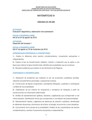 Secretaría de educación
SUBSECRETARÍA DE EDUCACIÓN BÁSICA
DIRECCIÓN DE FORMACIÓN CONTINUA Y ACTUALIZACIÓN DOCENTE
MATEMÁTICAS III
Calendario de 185 días
ACTIVIDAD:
Evaluación diagnóstica y elaboración de la planeación
FECHA A DESARROLLARSE:
Del 20 al 24 de agosto de 2018
ACTIVIDAD:
Desarrollo del trimestre 1
FECHA A DESARROLLARSE:
Del 27 de agosto al 16 de noviembre de 2018.
APRENDIZAJES ESPERADOS A CONCRETARSE:
1.- Explica la diferencia entre eventos complementarios, mutuamente excluyentes e
independientes.
2.- Explica el tipo de transformación (reflexión, rotación o traslación) que se aplica a una
figura para obtener la figura transformada. Identifica las propiedades que se conservan.
3.- Resuelve problemas que implican el uso del teorema de Pitágoras.
`
CONTENIDOS A DESARROLARSE:
1.- Resolución de problemas que impliquen el uso de ecuaciones cuadráticas sencillas,
utilizando procedimientos personales u operaciones inversas.
2.- Construcción de figuras congruentes o semejantes (triángulos, cuadrados y rectángulos)
y análisis de sus propiedades.
3.- Explicitación de los criterios de congruencia y semejanza de triángulos a partir de
construcciones con información determinada.
4.- Análisis de representaciones (gráficas, tabulares y algebraicas) que corresponden a una
misma situación. Identificación de las que corresponden a una relación de proporcionalidad.
5.- Representación tabular y algebraica de relaciones de variación cuadrática, identificadas
en diferentes situaciones y fenómenos de la física, la biología, la economía y otras disciplinas.
6.- Conocimiento de la escala de la probabilidad. Análisis de las características de eventos
complementarios y eventos mutuamente excluyentes e independientes.
75
 