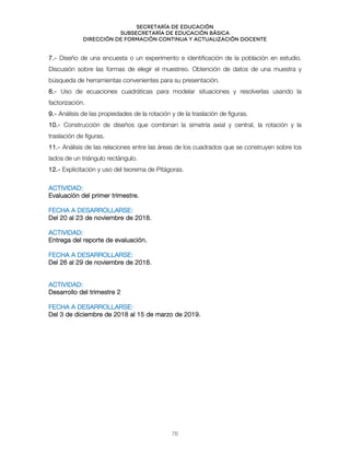 Secretaría de educación
SUBSECRETARÍA DE EDUCACIÓN BÁSICA
DIRECCIÓN DE FORMACIÓN CONTINUA Y ACTUALIZACIÓN DOCENTE
7.- Diseño de una encuesta o un experimento e identificación de la población en estudio.
Discusión sobre las formas de elegir el muestreo. Obtención de datos de una muestra y
búsqueda de herramientas convenientes para su presentación.
8.- Uso de ecuaciones cuadráticas para modelar situaciones y resolverlas usando la
factorización.
9.- Análisis de las propiedades de la rotación y de la traslación de figuras.
10.- Construcción de diseños que combinan la simetría axial y central, la rotación y la
traslación de figuras.
11.- Análisis de las relaciones entre las áreas de los cuadrados que se construyen sobre los
lados de un triángulo rectángulo.
12.- Explicitación y uso del teorema de Pitágoras.
ACTIVIDAD:
Evaluación del primer trimestre.
FECHA A DESARROLLARSE:
Del 20 al 23 de noviembre de 2018.
ACTIVIDAD:
Entrega del reporte de evaluación.
FECHA A DESARROLLARSE:
Del 26 al 29 de noviembre de 2018.
ACTIVIDAD:
Desarrollo del trimestre 2
FECHA A DESARROLLARSE:
Del 3 de diciembre de 2018 al 15 de marzo de 2019.
76
 