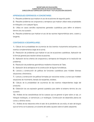 Secretaría de educación
SUBSECRETARÍA DE EDUCACIÓN BÁSICA
DIRECCIÓN DE FORMACIÓN CONTINUA Y ACTUALIZACIÓN DOCENTE
APRENDIZAJES ESPERADOS A CONCRETARSE:
1.- Resuelve problemas que implican el uso de ecuaciones de segundo grado.
2.- Resuelve problemas de congruencia y semejanza que implican utilizar estas propiedades
en triángulos o en cualquier figura.
3.- Utiliza en casos sencillos expresiones generales cuadráticas para definir el enésimo
término de una sucesión.
4.- Resuelve problemas que implican el uso de las razones trigonométricas seno, coseno y
tangente.
CONTENIDOS A DESARROLARSE:
1.- Cálculo de la probabilidad de ocurrencia de dos eventos mutuamente excluyentes y de
eventos complementarios (regla de la suma).
2.- Resolución de problemas que implican el uso de ecuaciones cuadráticas. Aplicación de
la fórmula general para resolver dichas ecuaciones.
3.- Aplicación de los criterios de congruencia y semejanza de triángulos en la resolución de
problemas.
4.- Resolución de problemas geométricos mediante el teorema de Tales.
5.- Aplicación de la semejanza en la construcción de figuras homotéticas.
6.- Lectura y construcción de gráficas de funciones cuadráticas para modelar diversas
situaciones o fenómenos.
7.- Lectura y construcción de gráficas formadas por secciones rectas y curvas que modelan
situaciones de movimiento, llenado de recipientes, etcétera.
8.- Cálculo de la probabilidad de ocurrencia de dos eventos independientes (regla del
producto).
9.- Obtención de una expresión general cuadrática para definir el enésimo término de una
sucesión.
10.- Análisis de las características de los cuerpos que se generan al girar sobre un eje, un
triángulo rectángulo, un semicírculo y un rectángulo. Construcción de desarrollos planos de
conos y cilindros rectos.
11.- Análisis de las relaciones entre el valor de la pendiente de una recta, el valor del ángulo
que se forma con la abscisa y el cociente del cateto opuesto sobre el cateto adyacente.
77
 