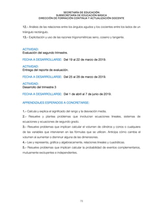 Secretaría de educación
SUBSECRETARÍA DE EDUCACIÓN BÁSICA
DIRECCIÓN DE FORMACIÓN CONTINUA Y ACTUALIZACIÓN DOCENTE
12.- Análisis de las relaciones entre los ángulos agudos y los cocientes entre los lados de un
triángulo rectángulo.
13.- Explicitación y uso de las razones trigonométricas seno, coseno y tangente.
ACTIVIDAD:
Evaluación del segundo trimestre.
FECHA A DESARROLLARSE: Del 19 al 22 de marzo de 2019.
ACTIVIDAD:
Entrega del reporte de evaluación.
FECHA A DESARROLLARSE: Del 25 al 28 de marzo de 2019.
ACTIVIDAD:
Desarrollo del trimestre 3
FECHA A DESARROLLARSE: Del 1 de abril al 7 de junio de 2019.
APRENDIZAJES ESPERADOS A CONCRETARSE:
1.- Calcula y explica el significado del rango y la desviación media.
2.- Resuelve y plantea problemas que involucran ecuaciones lineales, sistemas de
ecuaciones y ecuaciones de segundo grado.
3.- Resuelve problemas que implican calcular el volumen de cilindros y conos o cualquiera
de las variables que intervienen en las fórmulas que se utilicen. Anticipa cómo cambia el
volumen al aumentar o disminuir alguna de las dimensiones.
4.- Lee y representa, gráfica y algebraicamente, relaciones lineales y cuadráticas.
5.- Resuelve problemas que implican calcular la probabilidad de eventos complementarios,
mutuamente excluyentes e independientes.
78
 