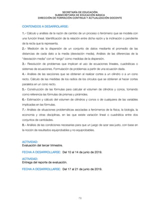 Secretaría de educación
SUBSECRETARÍA DE EDUCACIÓN BÁSICA
DIRECCIÓN DE FORMACIÓN CONTINUA Y ACTUALIZACIÓN DOCENTE
CONTENIDOS A DESARROLARSE:
1.- Cálculo y análisis de la razón de cambio de un proceso o fenómeno que se modela con
una función lineal. Identificación de la relación entre dicha razón y la inclinación o pendiente
de la recta que la representa.
2.- Medición de la dispersión de un conjunto de datos mediante el promedio de las
distancias de cada dato a la media (desviación media). Análisis de las diferencias de la
“desviación media” con el “rango” como medidas de la dispersión.
3.- Resolución de problemas que implican el uso de ecuaciones lineales, cuadráticas o
sistemas de ecuaciones. Formulación de problemas a partir de una ecuación dada.
4.- Análisis de las secciones que se obtienen al realizar cortes a un cilindro o a un cono
recto. Cálculo de las medidas de los radios de los círculos que se obtienen al hacer cortes
paralelos en un cono recto.
5.- Construcción de las fórmulas para calcular el volumen de cilindros y conos, tomando
como referencia las fórmulas de prismas y pirámides.
6.- Estimación y cálculo del volumen de cilindros y conos o de cualquiera de las variables
implicadas en las fórmulas.
7.- Análisis de situaciones problemáticas asociadas a fenómenos de la física, la biología, la
economía y otras disciplinas, en las que existe variación lineal o cuadrática entre dos
conjuntos de cantidades.
8.- Análisis de las condiciones necesarias para que un juego de azar sea justo, con base en
la noción de resultados equiprobables y no equiprobables.
ACTIVIDAD:
Evaluación del tercer trimestre.
FECHA A DESARROLLARSE: Del 10 al 14 de junio de 2019.
ACTIVIDAD:
Entrega del reporte de evaluación.
FECHA A DESARROLLARSE: Del 17 al 21 de junio de 2019.
79
 