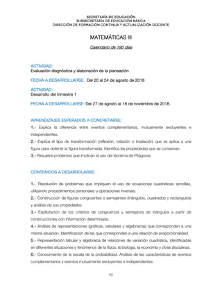 Secretaría de educación
SUBSECRETARÍA DE EDUCACIÓN BÁSICA
DIRECCIÓN DE FORMACIÓN CONTINUA Y ACTUALIZACIÓN DOCENTE
MATEMÁTICAS III
Calendario de 195 días
ACTIVIDAD:
Evaluación diagnóstica y elaboración de la planeación
FECHA A DESARROLLARSE: Del 20 al 24 de agosto de 2018
ACTIVIDAD:
Desarrollo del trimestre 1
FECHA A DESARROLLARSE: Del 27 de agosto al 16 de noviembre de 2018.
APRENDIZAJES ESPERADOS A CONCRETARSE:
1.- Explica la diferencia entre eventos complementarios, mutuamente excluyentes e
independientes.
2.- Explica el tipo de transformación (reflexión, rotación o traslación) que se aplica a una
figura para obtener la figura transformada. Identifica las propiedades que se conservan.
3.- Resuelve problemas que implican el uso del teorema de Pitágoras.
`
CONTENIDOS A DESARROLARSE:
1.- Resolución de problemas que impliquen el uso de ecuaciones cuadráticas sencillas,
utilizando procedimientos personales u operaciones inversas.
2.- Construcción de figuras congruentes o semejantes (triángulos, cuadrados y rectángulos)
y análisis de sus propiedades.
3.- Explicitación de los criterios de congruencia y semejanza de triángulos a partir de
construcciones con información determinada.
4.- Análisis de representaciones (gráficas, tabulares y algebraicas) que corresponden a una
misma situación. Identificación de las que corresponden a una relación de proporcionalidad.
5.- Representación tabular y algebraica de relaciones de variación cuadrática, identificadas
en diferentes situaciones y fenómenos de la física, la biología, la economía y otras disciplinas.
6.- Conocimiento de la escala de la probabilidad. Análisis de las características de eventos
complementarios y eventos mutuamente excluyentes e independientes.
80
 