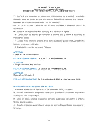 Secretaría de educación
SUBSECRETARÍA DE EDUCACIÓN BÁSICA
DIRECCIÓN DE FORMACIÓN CONTINUA Y ACTUALIZACIÓN DOCENTE
7.- Diseño de una encuesta o un experimento e identificación de la población en estudio.
Discusión sobre las formas de elegir el muestreo. Obtención de datos de una muestra y
búsqueda de herramientas convenientes para su presentación.
8.- Uso de ecuaciones cuadráticas para modelar situaciones y resolverlas usando la
factorización.
9.- Análisis de las propiedades de la rotación y de la traslación de figuras.
10.- Construcción de diseños que combinan la simetría axial y central, la rotación y la
traslación de figuras.
11.- Análisis de las relaciones entre las áreas de los cuadrados que se construyen sobre los
lados de un triángulo rectángulo.
12.- Explicitación y uso del teorema de Pitágoras.
ACTIVIDAD:
Evaluación del primer trimestre.
FECHA A DESARROLLARSE: Del 20 al 23 de noviembre de 2018.
ACTIVIDAD:
Entrega del reporte de evaluación.
FECHA A DESARROLLARSE: Del 26 al 29 de noviembre de 2018.
ACTIVIDAD:
Desarrollo del trimestre 2
FECHA A DESARROLLARSE: Del 3 de diciembre de 2018 al 15 de marzo de 2019.
APRENDIZAJES ESPERADOS A CONCRETARSE:
1.- Resuelve problemas que implican el uso de ecuaciones de segundo grado.
2.- Resuelve problemas de congruencia y semejanza que implican utilizar estas propiedades
en triángulos o en cualquier figura.
3.- Utiliza en casos sencillos expresiones generales cuadráticas para definir el enésimo
término de una sucesión.
4.- Resuelve problemas que implican el uso de las razones trigonométricas seno, coseno y
tangente.
81
 