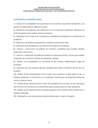 Secretaría de educación
SUBSECRETARÍA DE EDUCACIÓN BÁSICA
DIRECCIÓN DE FORMACIÓN CONTINUA Y ACTUALIZACIÓN DOCENTE
CONTENIDOS A DESARROLARSE:
1.- Cálculo de la probabilidad de ocurrencia de dos eventos mutuamente excluyentes y de
eventos complementarios (regla de la suma).
2.- Resolución de problemas que implican el uso de ecuaciones cuadráticas. Aplicación de
la fórmula general para resolver dichas ecuaciones.
3.- Aplicación de los criterios de congruencia y semejanza de triángulos en la resolución de
problemas.
4.- Resolución de problemas geométricos mediante el teorema de Tales.
5.- Aplicación de la semejanza en la construcción de figuras homotéticas.
6.- Lectura y construcción de gráficas de funciones cuadráticas para modelar diversas
situaciones o fenómenos.
7.- Lectura y construcción de gráficas formadas por secciones rectas y curvas que modelan
situaciones de movimiento, llenado de recipientes, etcétera.
8.- Cálculo de la probabilidad de ocurrencia de dos eventos independientes (regla del
producto).
9.- Obtención de una expresión general cuadrática para definir el enésimo término de una
sucesión.
10.- Análisis de las características de los cuerpos que se generan al girar sobre un eje, un
triángulo rectángulo, un semicírculo y un rectángulo. Construcción de desarrollos planos de
conos y cilindros rectos.
11.- Análisis de las relaciones entre el valor de la pendiente de una recta, el valor del ángulo
que se forma con la abscisa y el cociente del cateto opuesto sobre el cateto adyacente.
12.- Análisis de las relaciones entre los ángulos agudos y los cocientes entre los lados de un
triángulo rectángulo.
13.- Explicitación y uso de las razones trigonométricas seno, coseno y tangente.
82
 