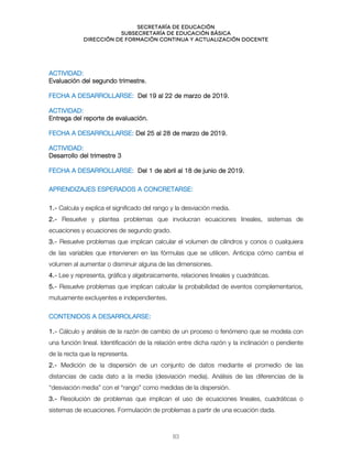 Secretaría de educación
SUBSECRETARÍA DE EDUCACIÓN BÁSICA
DIRECCIÓN DE FORMACIÓN CONTINUA Y ACTUALIZACIÓN DOCENTE
ACTIVIDAD:
Evaluación del segundo trimestre.
FECHA A DESARROLLARSE: Del 19 al 22 de marzo de 2019.
ACTIVIDAD:
Entrega del reporte de evaluación.
FECHA A DESARROLLARSE: Del 25 al 28 de marzo de 2019.
ACTIVIDAD:
Desarrollo del trimestre 3
FECHA A DESARROLLARSE: Del 1 de abril al 18 de junio de 2019.
APRENDIZAJES ESPERADOS A CONCRETARSE:
1.- Calcula y explica el significado del rango y la desviación media.
2.- Resuelve y plantea problemas que involucran ecuaciones lineales, sistemas de
ecuaciones y ecuaciones de segundo grado.
3.- Resuelve problemas que implican calcular el volumen de cilindros y conos o cualquiera
de las variables que intervienen en las fórmulas que se utilicen. Anticipa cómo cambia el
volumen al aumentar o disminuir alguna de las dimensiones.
4.- Lee y representa, gráfica y algebraicamente, relaciones lineales y cuadráticas.
5.- Resuelve problemas que implican calcular la probabilidad de eventos complementarios,
mutuamente excluyentes e independientes.
CONTENIDOS A DESARROLARSE:
1.- Cálculo y análisis de la razón de cambio de un proceso o fenómeno que se modela con
una función lineal. Identificación de la relación entre dicha razón y la inclinación o pendiente
de la recta que la representa.
2.- Medición de la dispersión de un conjunto de datos mediante el promedio de las
distancias de cada dato a la media (desviación media). Análisis de las diferencias de la
“desviación media” con el “rango” como medidas de la dispersión.
3.- Resolución de problemas que implican el uso de ecuaciones lineales, cuadráticas o
sistemas de ecuaciones. Formulación de problemas a partir de una ecuación dada.
83
 