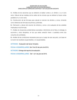 Secretaría de educación
SUBSECRETARÍA DE EDUCACIÓN BÁSICA
DIRECCIÓN DE FORMACIÓN CONTINUA Y ACTUALIZACIÓN DOCENTE
4.- Análisis de las secciones que se obtienen al realizar cortes a un cilindro o a un cono
recto. Cálculo de las medidas de los radios de los círculos que se obtienen al hacer cortes
paralelos en un cono recto.
5.- Construcción de las fórmulas para calcular el volumen de cilindros y conos, tomando
como referencia las fórmulas de prismas y pirámides.
6.- Estimación y cálculo del volumen de cilindros y conos o de cualquiera de las variables
implicadas en las fórmulas.
7.- Análisis de situaciones problemáticas asociadas a fenómenos de la física, la biología, la
economía y otras disciplinas, en las que existe variación lineal o cuadrática entre dos
conjuntos de cantidades.
8.- Análisis de las condiciones necesarias para que un juego de azar sea justo, con base en
la noción de resultados equiprobables y no equiprobables.
ACTIVIDAD: Evaluación del tercer trimestre.
FECHA A DESARROLLARSE: Del 19 al 25 de junio de 2019.
ACTIVIDAD: Entrega del reporte de evaluación.
FECHA A DESARROLLARSE: Del 1 al 4 de julio de 2019.
84
 