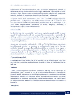CONTROL DE CALIDAD DE LA DIPIRONA
12“La calidad está en ti, no dejes que otros sufran las consecuencias”
(interleuquina-1). El metamizol no solo es capaz de disminuir la temperatura corporal, del
mismo modo protege del daño neuronal causado por la fiebre alta y prolongada. Su acción
antitérmica es por influencia sobre el centro termorregulador en el hipotálamo, que favore la
termólisis mediante los mecanismos de irradiación, convección y evaporación.
La dipirona tiene un efecto antiinflamatorio que se deriva de su inhibición de prostaglandinas
proinflamatorias a nivel periférico, de la inhibición de la quimiotaxis de los neutrófilos en el
sitio de inflamación e inhibición de los factores proinflamatorios de los macrófagos. En las
dosis usadas terapéuticamente predominan sus efectos analgésico, antipirético y
antiespasmódico sobre el efecto antiinflamatorio.
Farmacocinética
La absorción intestinal es muy rápida y casi total, no es prácticamente detectable en sangre
después de la administración oral, solo sus metabolitos son encontrados o reconocidos. Se
distribuye uniforme y ampliamente, casi no hay ligadura a proteínas y esta dependerá de la
concentración de sus metabolitos. La dipirona y sus metabolitos se fijan de manera muy débil
a las proteínas plasmáticas.
Alcanza una concentración máxima de 1 a 1,5 h por VO. Se hidroliza por mecanismos
enzimáticos en el intestino y se transforma en metilaminoantipirina, el cual es el primer
metabolito detectado en sangre. La metilaminoantipirina se metaboliza en el hígado a
aminoantipirina. La vida media de eliminación es alrededor de 7 h y los metabolitos son
totalmente eliminados en la orina: 71 % de la dosis administrada son encontrados o
reconocidos entre las 0 y 24 h, así como 18 % entre 24 y 48 h.
Composición y posología
Cada ampolleta de 2 mL contiene 600 mg de dipirona, 2 mg de metabisulfito de sodio, agua
para inyección, c.s. mientras que las tabletas se presentan en blister de 10 tabletas de 300 mg
cada una.
Posología
Adultos y jóvenes a partir de los 15 años: 1 ampolleta (600 mg) cada 6-12 horas por vía
intramuscular. Niños y lactantes: en caso de ser absolutamente necesaria la administración
parenteral durante el primer año de vida sólo puede emplearse la vía intramuscular utilizando
una jeringuilla graduada para administrar la dosis precisa según criterio médico, en caso de
una sobredosis de metamizol, debe acudirse al médicoinmediatamente, toda vez que puede
ser eliminado mediante Hemodiálisis o hemoperfusión. El tratamiento deberá ser sintomático
de soporte
Indicaciones
 
