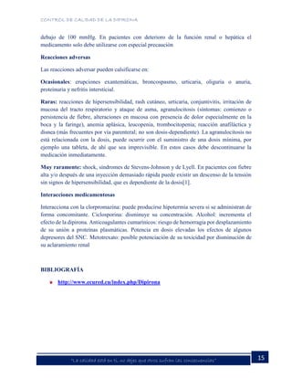 CONTROL DE CALIDAD DE LA DIPIRONA
15“La calidad está en ti, no dejes que otros sufran las consecuencias”
debajo de 100 mmHg. En pacientes con deterioro de la función renal o hepática el
medicamento solo debe utilizarse con especial precaución
Reacciones adversas
Las reacciones adversar pueden calsificarse en:
Ocasionales: erupciones exantemáticas, broncospasmo, urticaria, oliguria o anuria,
proteinuria y nefritis intersticial.
Raras: reacciones de hipersensibilidad, rash cutáneo, urticaria, conjuntivitis, irritación de
mucosa del tracto respiratorio y ataque de asma, agranulocitosis (síntomas: comienzo o
persistencia de fiebre, alteraciones en mucosa con presencia de dolor especialmente en la
boca y la faringe), anemia aplásica, leucopenia, trombocitopenia; reacción anafiláctica y
disnea (más frecuentes por vía parenteral; no son dosis-dependiente). La agranulocitosis no
está relacionada con la dosis, puede ocurrir con el suministro de una dosis mínima, por
ejemplo una tableta, de ahí que sea imprevisible. En estos casos debe descontinuarse la
medicación inmediatamente.
Muy raramente: shock, síndromes de Stevens-Johnson y de Lyell. En pacientes con fiebre
alta y/o después de una inyección demasiado rápida puede existir un descenso de la tensión
sin signos de hipersensibilidad, que es dependiente de la dosis[1].
Interacciones medicamentosas
Interacciona con la clorpromazina: puede producirse hipotermia severa si se administran de
forma concomitante. Ciclosporina: disminuye su concentración. Alcohol: incrementa el
efecto de la dipirona. Anticoagulantes cumarínicos: riesgo de hemorragia por desplazamiento
de su unión a proteínas plasmáticas. Potencia en dosis elevadas los efectos de algunos
depresores del SNC. Metotrexato: posible potenciación de su toxicidad por disminución de
su aclaramiento renal
BIBLIOGRAFÍA
http://www.ecured.cu/index.php/Dipirona
 