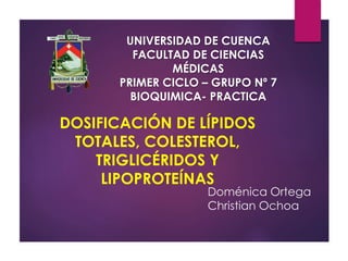 UNIVERSIDAD DE CUENCA 
FACULTAD DE CIENCIAS 
MÉDICAS 
PRIMER CICLO – GRUPO Nº 7 
BIOQUIMICA- PRACTICA 
DOSIFICACIÓN DE LÍPIDOS 
TOTALES, COLESTEROL, 
TRIGLICÉRIDOS Y 
LIPOPROTEÍNAS 
Doménica Ortega 
Christian Ochoa 
 