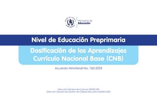 Dosificación de los Aprendizajes
Currículo Nacional Base (CNB)
Nivel de Educación Preprimaria
Acuerdo Ministerial No. 760-2023
Dirección General de Currículo (DIGECUR)
Dirección General de Gestión de Calidad Educativa (DIGECADE)
 