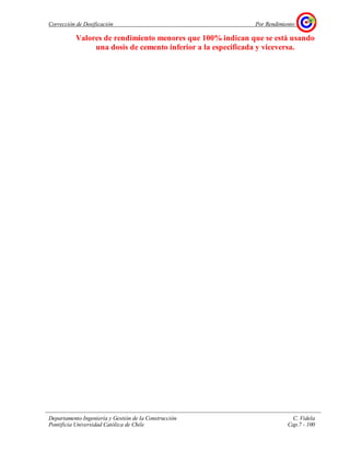 Corrección de Dosificación Por Rendimiento
Departamento Ingeniería y Gestión de la Construcción C. Videla
Pontificia Universidad Católica de Chile Cap.7 - 100
Valores de rendimiento menores que 100% indican que se está usando
una dosis de cemento inferior a la especificada y viceversa.
 