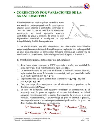 Corrección de Dosificación Por Granulometría
Departamento Ingeniería y Gestión de la Construcción C. Videla
Pontificia Universidad Católica de Chile Cap.7 - 101
• CORRECCION POR VARIACIONES DE LA
GRANULOMETRIA
Frecuentemente en nuestro país se suministra arena
que contiene ciertas proporciones de grava, que en
algunos casos alcanza a cantidades superiores al
20% del total. Si no se modifica la proporción
arena:grava, se estará agregando mayores
cantidades de grava y menores de arena, lo que
seguramente conducirá a hormigones de baja
trabajabilidad y de difícil compactación.
Si las dosificaciones han sido determinada por laboratorios especializados
conociendo las características de los áridos que se emplearán, con toda seguridad
en ellas están implícitas las correcciones por grava contenida en la arena y se ha
considerado el cumplimiento de la banda granulométrica para el árido total.
El procedimiento práctico para corregir esta deficiencia es:
1. Secar hasta masa constante, a 100ºC en estufa o anafre, una cantidad de
arena mayor que 1 kg. registrándose su peso seco (ma).
2. La muestra de arena se tamiza en un harnero o malla de 5 mm de abertura,
registrándose las masas del material retenido (g) y del que pasa dicha malla
(a). Se debe cumplir que: ma = g + a
3. El porcentaje real de grava contenida en la arena es: % gr = (g / ma)⋅⋅⋅⋅100
y % ar = (a / ma)⋅⋅⋅⋅100
4. Este porcentaje debe compararse con el determinado o previsto en la
dosificación inicial (%grd)
5. En caso de diferencias, será necesario establecer las correcciones. Si el
porcentaje real de grava es superior al previsto inicialmente, se deberá
aumentar proporcionalmente la arena, disminuyendo la grava en la misma
cantidad. Recíprocamente, si el porcentaje de grava es inferior al previsto,
habrá que disminuir la arena compensando con igual cantidad de grava. Las
dosis finales están dadas por las ecuaciones:
5 mm.
A = Adosificada ⋅
G = Gdosificada – (A – Adosificada )
(100 – %grd)
(100 – %gr)
= Adosificada ⋅ %ard
%ar
 