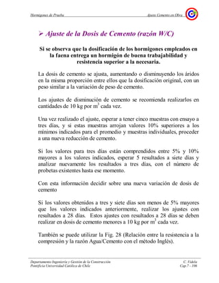 Hormigones de Prueba Ajuste Cemento en Obra
Departamento Ingeniería y Gestión de la Construcción C. Videla
Pontificia Universidad Católica de Chile Cap.7 - 106
Ajuste de la Dosis de Cemento (razón W/C)
Si se observa que la dosificación de los hormigones empleados en
la faena entrega un hormigón de buena trabajabilidad y
resistencia superior a la necesaria.
La dosis de cemento se ajusta, aumentando o disminuyendo los áridos
en la misma proporción entre ellos que la dosificación original, con un
peso similar a la variación de peso de cemento.
Los ajustes de disminución de cemento se recomienda realizarlos en
cantidades de 10 kg por m3
cada vez.
Una vez realizado el ajuste, esperar a tener cinco muestras con ensayo a
tres días, y si estas muestras arrojan valores 10% superiores a los
mínimos indicados para el promedio y muestras individuales, proceder
a una nueva reducción de cemento.
Si los valores para tres días están comprendidos entre 5% y 10%
mayores a los valores indicados, esperar 5 resultados a siete días y
analizar nuevamente los resultados a tres días, con el número de
probetas existentes hasta ese momento.
Con esta información decidir sobre una nueva variación de dosis de
cemento
Si los valores obtenidos a tres y siete días son menos de 5% mayores
que los valores indicados anteriormente, realizar los ajustes con
resultados a 28 días. Estos ajustes con resultados a 28 días se deben
realizar en dosis de cemento menores a 10 kg por m3
cada vez.
También se puede utilizar la Fig. 28 (Relación entre la resistencia a la
compresión y la razón Agua/Cemento con el método Inglés).
 