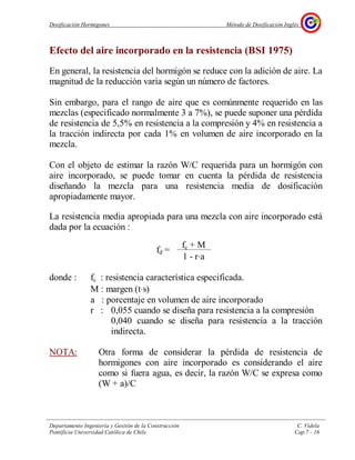 Dosificación Hormigones Método de Dosificación Inglés
Departamento Ingeniería y Gestión de la Construcción C. Videla
Pontificia Universidad Católica de Chile Cap.7 - 16
Efecto del aire incorporado en la resistencia (BSI 1975)
En general, la resistencia del hormigón se reduce con la adición de aire. La
magnitud de la reducción varía según un número de factores.
Sin embargo, para el rango de aire que es comúnmente requerido en las
mezclas (especificado normalmente 3 a 7%), se puede suponer una pérdida
de resistencia de 5,5% en resistencia a la compresión y 4% en resistencia a
la tracción indirecta por cada 1% en volumen de aire incorporado en la
mezcla.
Con el objeto de estimar la razón W/C requerida para un hormigón con
aire incorporado, se puede tomar en cuenta la pérdida de resistencia
diseñando la mezcla para una resistencia media de dosificación
apropiadamente mayor.
La resistencia media apropiada para una mezcla con aire incorporado está
dada por la ecuación :
donde : fc : resistencia característica especificada.
M : margen (t⋅s)
a : porcentaje en volumen de aire incorporado
r : 0,055 cuando se diseña para resistencia a la compresión
0,040 cuando se diseña para resistencia a la tracción
indirecta.
NOTA: Otra forma de considerar la pérdida de resistencia de
hormigones con aire incorporado es considerando el aire
como si fuera agua, es decir, la razón W/C se expresa como
(W + a)/C
fd =
fc + M
1 - r⋅a
 