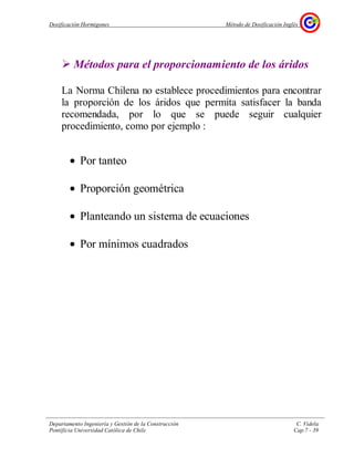 Dosificación Hormigones Método de Dosificación Inglés
Departamento Ingeniería y Gestión de la Construcción C. Videla
Pontificia Universidad Católica de Chile Cap.7 - 39
Métodos para el proporcionamiento de los áridos
La Norma Chilena no establece procedimientos para encontrar
la proporción de los áridos que permita satisfacer la banda
recomendada, por lo que se puede seguir cualquier
procedimiento, como por ejemplo :
• Por tanteo
• Proporción geométrica
• Planteando un sistema de ecuaciones
• Por mínimos cuadrados
 