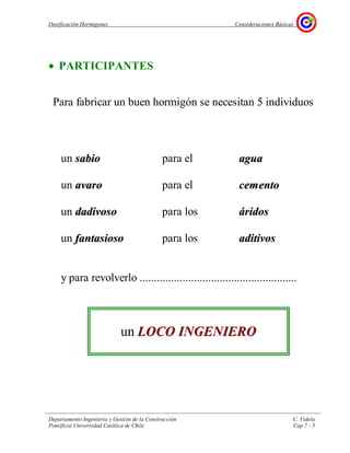 Dosificación Hormigones Consideraciones Básicas
Departamento Ingeniería y Gestión de la Construcción C. Videla
Pontificia Universidad Católica de Chile Cap.7 - 5
• PARTICIPANTES
Para fabricar un buen hormigón se necesitan 5 individuos
un ssaabbiioo para el aagguuaa
un aavvaarroo para el cceemmeennttoo
un ddaaddiivvoossoo para los áárriiddooss
un ffaannttaassiioossoo para los aaddiittiivvooss
y para revolverlo .......................................................
un LLOOCCOO IINNGGEENNIIEERROO
 