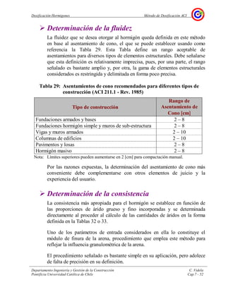 Dosificación Hormigones Método de Dosificación ACI
Departamento Ingeniería y Gestión de la Construcción C. Videla
Pontificia Universidad Católica de Chile Cap.7 - 52
Determinación de la fluidez
La fluidez que se desea otorgar al hormigón queda definida en este método
en base al asentamiento de cono, el que se puede establecer usando como
referencia la Tabla 29. Esta Tabla define un rango aceptable de
asentamientos para diversos tipos de elementos estructurales. Debe señalarse
que esta definición es relativamente imprecisa, pues, por una parte, el rango
señalado es bastante amplio y, por otra, la gama de elementos estructurales
considerados es restringida y delimitada en forma poco precisa.
Tabla 29: Asentamientos de cono recomendados para diferentes tipos de
construcción (ACI 211.1 - Rev. 1985)
Tipo de construcción
Rango de
Asentamiento de
Cono [[[[cm]]]]
Fundaciones armados y bases 2 – 8
Fundaciones hormigón simple y muros de sub-estructura 2 – 8
Vigas y muros armados 2 – 10
Columnas de edificios 2 – 10
Pavimentos y losas 2 – 8
Hormigón masivo 2 – 8
Nota: Límites superiores pueden aumentarse en 2 [cm] para compactación manual.
Por las razones expuestas, la determinación del asentamiento de cono más
conveniente debe complementarse con otros elementos de juicio y la
experiencia del usuario.
Determinación de la consistencia
La consistencia más apropiada para el hormigón se establece en función de
las proporciones de árido grueso y fino incorporadas y se determinada
directamente al proceder al cálculo de las cantidades de áridos en la forma
definida en la Tablas 32 o 33.
Uno de los parámetros de entrada considerados en ella lo constituye el
módulo de finura de la arena, procedimiento que emplea este método para
reflejar la influencia granulométrica de la arena.
El procedimiento señalado es bastante simple en su aplicación, pero adolece
de falta de precisión en su definición.
 
