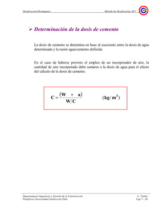 Dosificación Hormigones Método de Dosificación ACI
Departamento Ingeniería y Gestión de la Construcción C. Videla
Pontificia Universidad Católica de Chile Cap.7 - 56
Determinación de la dosis de cemento
La dosis de cemento se determina en base al cuociente entre la dosis de agua
determinada y la razón agua/cemento definida.
En el caso de haberse previsto el empleo de un incorporador de aire, la
cantidad de aire incorporado debe sumarse a la dosis de agua para el efecto
del cálculo de la dosis de cemento.
( )
)/( 3
mkg
CW
aW
C
+
=
 