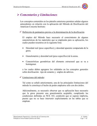 Dosificación Hormigones Método de Dosificación ACI
Departamento Ingeniería y Gestión de la Construcción C. Videla
Pontificia Universidad Católica de Chile Cap.7 - 62
Comentarios y Limitaciones
Los conceptos contenidos en los párrafos anteriores permiten señalar algunos
antecedentes en relación con la aplicación del Método de Dosificación del
American Concrete Institute:
Definición de parámetros previos a la determinación de la dosificación.
El empleo del Método hace necesario el conocimiento de algunas
características de los materiales que se emplearán para su aplicación, los
cuales pueden resumirse en la siguiente lista:
• Densidad real (peso específico) y densidad aparente compactada de la
grava.
• Granulometría y densidad real (peso específico) de la arena.
• Características geométricas del elemento estructural que se va a
hormigonar.
a los cuales deben agregarse los señalados en los conceptos generales
sobre dosificación: tipo de cemento y empleo de aditivos.
Limitaciones del método:
Tal como se señaló anteriormente, una de las principales limitaciones del
método lo constituye el hecho de poder emplearse sólo con dos áridos.
Adicionalmente, es necesario observar que su aplicación hace necesario
que la grava presente una granulometría aceptable, cumpliendo las
condiciones definidas en NCh 163, condición que se supone implícita,
puesto que no se hace intervenir explícitamente en las tablas que se
emplean.
 