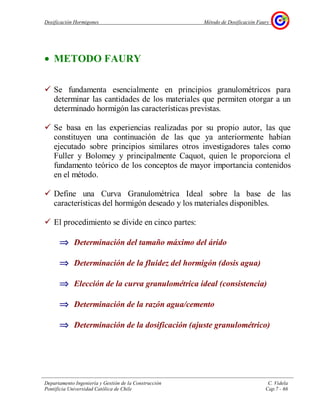 Dosificación Hormigones Método de Dosificación Faury
Departamento Ingeniería y Gestión de la Construcción C. Videla
Pontificia Universidad Católica de Chile Cap.7 - 66
• METODO FAURY
Se fundamenta esencialmente en principios granulométricos para
determinar las cantidades de los materiales que permiten otorgar a un
determinado hormigón las características previstas.
Se basa en las experiencias realizadas por su propio autor, las que
constituyen una continuación de las que ya anteriormente habían
ejecutado sobre principios similares otros investigadores tales como
Fuller y Bolomey y principalmente Caquot, quien le proporciona el
fundamento teórico de los conceptos de mayor importancia contenidos
en el método.
Define una Curva Granulométrica Ideal sobre la base de las
características del hormigón deseado y los materiales disponibles.
El procedimiento se divide en cinco partes:
⇒⇒⇒⇒ Determinación del tamaño máximo del árido
⇒⇒⇒⇒ Determinación de la fluidez del hormigón (dosis agua)
⇒⇒⇒⇒ Elección de la curva granulométrica ideal (consistencia)
⇒⇒⇒⇒ Determinación de la razón agua/cemento
⇒⇒⇒⇒ Determinación de la dosificación (ajuste granulométrico)
Ese
n
 