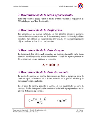 Dosificación Hormigones Método de Dosificación Faury
Departamento Ingeniería y Gestión de la Construcción C. Videla
Pontificia Universidad Católica de Chile Cap.7 - 76
Determinación de la razón agua/cemento.
Para este objeto se puede seguir el mismo criterio señalado al respecto en el
Método Inglés o ACI de dosificación.
Determinación de la dosificación.
Las condiciones de partida señaladas en los párrafos anteriores permiten
calcular las cantidades en que los diferentes componentes del hormigón deben
mezclarse para obtener las características previstas. El procedimiento para este
objeto es el que se describe a continuación:
Determinación de la dosis de agua.
En función de los valores del porcentaje de huecos establecido en la forma
señalada anteriormente se puede determinarse la dosis de agua expresada en
litros por metro cúbico mediante la expresión:
A = 1000 ⋅⋅⋅⋅ h
Determinación de la dosis de cemento.
La dosis de cemento es posible determinarla en base al cuociente entre la
dosis de agua determinada en la forma señalada en el párrafo anterior y la
razón agua/cemento definida.
En el caso de haberse previsto el empleo de un incorporador de aire, la
cantidad de aire incorporado debe sumarse a la dosis de agua para el efecto del
cálculo de la dosis de cemento.
( )
)/( 3
mkg
CW
aW
C
+
=
 