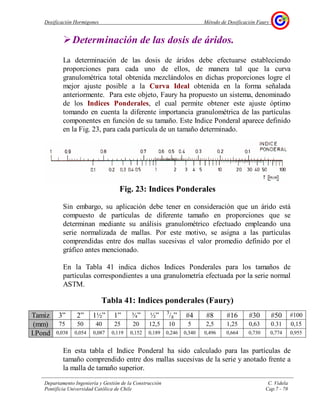 Dosificación Hormigones Método de Dosificación Faury
Departamento Ingeniería y Gestión de la Construcción C. Videla
Pontificia Universidad Católica de Chile Cap.7 - 78
Determinación de las dosis de áridos.
La determinación de las dosis de áridos debe efectuarse estableciendo
proporciones para cada uno de ellos, de manera tal que la curva
granulométrica total obtenida mezclándolos en dichas proporciones logre el
mejor ajuste posible a la Curva Ideal obtenida en la forma señalada
anteriormente. Para este objeto, Faury ha propuesto un sistema, denominado
de los Indices Ponderales, el cual permite obtener este ajuste óptimo
tomando en cuenta la diferente importancia granulométrica de las partículas
componentes en función de su tamaño. Este Indice Ponderal aparece definido
en la Fig. 23, para cada partícula de un tamaño determinado.
Fig. 23: Indices Ponderales
Sin embargo, su aplicación debe tener en consideración que un árido está
compuesto de partículas de diferente tamaño en proporciones que se
determinan mediante su análisis granulométrico efectuado empleando una
serie normalizada de mallas. Por este motivo, se asigna a las partículas
comprendidas entre dos mallas sucesivas el valor promedio definido por el
gráfico antes mencionado.
En la Tabla 41 indica dichos Indices Ponderales para los tamaños de
partículas correspondientes a una granulometría efectuada por la serie normal
ASTM.
Tabla 41: Indices ponderales (Faury)
Tamiz 3” 2” 1½” 1” ¾” ½” 3
/8” #4 #8 #16 #30 #50 #100
(mm) 75 50 40 25 20 12,5 10 5 2,5 1,25 0,63 0.31 0,15
I.Pond 0,038 0,054 0,087 0,119 0,152 0,189 0,246 0,340 0,496 0,664 0,730 0,774 0,955
En esta tabla el Indice Ponderal ha sido calculado para las partículas de
tamaño comprendido entre dos mallas sucesivas de la serie y anotado frente a
la malla de tamaño superior.
 