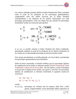 Dosificación Hormigones Método de Dosificación Faury
Departamento Ingeniería y Gestión de la Construcción C. Videla
Pontificia Universidad Católica de Chile Cap.7 - 79
Los valores señalados permiten definir el Indice Ponderal del Árido, calculado
como la suma de los productos de los porcentajes granulométricos
comprendidos entre dos mallas sucesivas por el Indice Ponderal
correspondiente a las aberturas de los tamices relacionados con cada
porcentaje granulométrico. Para este objeto hay que calcular los porcentajes
acumulados usando las ecuaciones para graficar:
A su vez, es posible calcular el Indice Ponderal del Árido Combinado,
determinado mediante la suma de los productos de los Indices Ponderales de
los Aridos por un determinado porcentaje de mezcla de dichos áridos.
Este mismo procedimiento es posible aplicarlo a la Curva Ideal, considerando
los porcentajes granulométricos que ella define.
Sobre las bases enunciadas, el método establece que los porcentajes óptimos
de combinación de los áridos se obtienen cuando el Indice Ponderal del Árido
Combinado es igual al de la Curva Ideal. De esta manera, si para el hormigón
se ha previsto el empleo de dos áridos, uno grueso y otro fino, los porcentajes
óptimos de combinación se obtienen resolviendo el siguiente sistema de
ecuaciones:
αc + αf + αg = 1
αc ⋅ lc + αf ⋅ lf + αg ⋅ lg = li
siendo :
αc, αf y αg: porcentajes de volumen real de cemento, árido fino y árido
grueso, respectivamente. Estos porcentajes deben expresarse en
%
.
.
%
.
.
)(
5
5
5
55
55
55
501
50100Z
t
2
T
T
Z100
Tt
2
T
00520
2
T
00520t
Ztz
2
T
t
−
−
+
−
−
<<
−
−
=<
 
