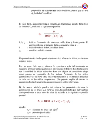 Dosificación Hormigones Método de Dosificación Faury
Departamento Ingeniería y Gestión de la Construcción C. Videla
Pontificia Universidad Católica de Chile Cap.7 - 80
proporción del volumen real total de sólidos, puesto que así está
definida la Curva Ideal.
El valor de αc, que corresponde al cemento, es determinado a partir de la dosis
de cemento C, mediante la siguiente expresión:
lc, lf, lg : índices Ponderales del cemento, árido fino y árido grueso. El
correspondiente al cemento debe considerarse igual a 1.
li : índice Ponderal de la Curva Ideal Total.
ρc : densidad real del cemento
Un procedimiento similar puede emplearse si el número de áridos previstos es
superior a dos.
En este caso, dado que el sistema de ecuaciones sería indeterminado, es
necesario efectuar tantas igualaciones adicionales de Indices Ponderales como
sea la cantidad de áridos sobre dos. Para este objeto, es conveniente elegir
como puntos de igualación de los Indices Ponderales de los áridos
combinados y de la curva ideal los correspondientes a los tamaños máximos
de cada uno de los áridos componentes. Ello permite ampliar el sistema de
ecuaciones hasta obtener tantas ecuaciones como áridos intervienen.
De la manera señalada pueden determinarse los porcentajes óptimos de
combinación de los áridos y, a partir de ellos, las cantidades por metro cúbico
correspondientes a cada uno de ellos de acuerdo a la siguiente expresión
general:
Ai = 1000 ⋅ (1 - h) ⋅ αi ⋅ ρi
siendo :
Ai = cantidad del árido i en kg/m3
αi = porcentaje del árido i
αc
C
1000 ⋅ (1-h) ⋅ ρc
 