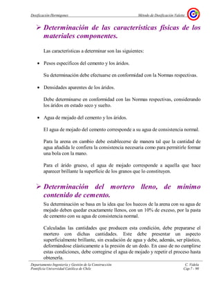 Dosificación Hormigones Método de Dosificación Valette
Departamento Ingeniería y Gestión de la Construcción C. Videla
Pontificia Universidad Católica de Chile Cap.7 - 90
Determinación de las características físicas de los
materiales componentes.
Las características a determinar son las siguientes:
• Pesos específicos del cemento y los áridos.
Su determinación debe efectuarse en conformidad con la Normas respectivas.
• Densidades aparentes de los áridos.
Debe determinarse en conformidad con las Normas respectivas, considerando
los áridos en estado seco y suelto.
• Agua de mojado del cemento y los áridos.
El agua de mojado del cemento corresponde a su agua de consistencia normal.
Para la arena en cambio debe establecerse de manera tal que la cantidad de
agua añadida le confiera la consistencia necesaria como para permitirle formar
una bola con la mano.
Para el árido grueso, el agua de mojado corresponde a aquella que hace
aparecer brillante la superficie de los granos que lo constituyen.
Determinación del mortero lleno, de mínimo
contenido de cemento.
Su determinación se basa en la idea que los huecos de la arena con su agua de
mojado deben quedar exactamente llenos, con un 10% de exceso, por la pasta
de cemento con su agua de consistencia normal.
Calculadas las cantidades que producen esta condición, debe prepararse el
mortero con dichas cantidades. Este debe presentar un aspecto
superficialmente brillante, sin exudación de agua y debe, además, ser plástico,
deformándose elásticamente a la presión de un dedo. En caso de no cumplirse
estas condiciones, debe corregirse el agua de mojado y repetir el proceso hasta
obtenerla.
 