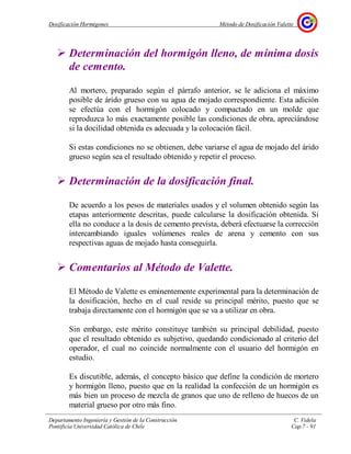Dosificación Hormigones Método de Dosificación Valette
Departamento Ingeniería y Gestión de la Construcción C. Videla
Pontificia Universidad Católica de Chile Cap.7 - 91
Determinación del hormigón lleno, de mínima dosis
de cemento.
Al mortero, preparado según el párrafo anterior, se le adiciona el máximo
posible de árido grueso con su agua de mojado correspondiente. Esta adición
se efectúa con el hormigón colocado y compactado en un molde que
reproduzca lo más exactamente posible las condiciones de obra, apreciándose
si la docilidad obtenida es adecuada y la colocación fácil.
Si estas condiciones no se obtienen, debe variarse el agua de mojado del árido
grueso según sea el resultado obtenido y repetir el proceso.
Determinación de la dosificación final.
De acuerdo a los pesos de materiales usados y el volumen obtenido según las
etapas anteriormente descritas, puede calcularse la dosificación obtenida. Si
ella no conduce a la dosis de cemento prevista, deberá efectuarse la corrección
intercambiando iguales volúmenes reales de arena y cemento con sus
respectivas aguas de mojado hasta conseguirla.
Comentarios al Método de Valette.
El Método de Valette es eminentemente experimental para la determinación de
la dosificación, hecho en el cual reside su principal mérito, puesto que se
trabaja directamente con el hormigón que se va a utilizar en obra.
Sin embargo, este mérito constituye también su principal debilidad, puesto
que el resultado obtenido es subjetivo, quedando condicionado al criterio del
operador, el cual no coincide normalmente con el usuario del hormigón en
estudio.
Es discutible, además, el concepto básico que define la condición de mortero
y hormigón lleno, puesto que en la realidad la confección de un hormigón es
más bien un proceso de mezcla de granos que uno de relleno de huecos de un
material grueso por otro más fino.
 
