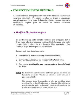 Corrección de Dosificación Por Humedad
Departamento Ingeniería y Gestión de la Construcción C. Videla
Pontificia Universidad Católica de Chile Cap.7 - 93
• CORRECCIONES POR HUMEDAD
La dosificación de hormigones considera áridos en estado saturado con
superficie seca (sss). Por cuanto en obra los áridos se encuentren
normalmente con cierto grado de humedad distinto, hay que corregir la
dosificación original para no alterar los valores calculados
inicialmente.
Dosificación medida en peso
Un cierto peso de árido húmedo o mojado está compuesto por el
árido como tal más el agua que contiene. En la humedad total están
comprendidas la absorción y la humedad libre superficial. Esta
última es la que aporta agua a la dosificación.
Para corregir esta situación se debe:
1. Determinar la humedad total y absorción del árido.
2. Corregir la dosificación sss considerando el árido seco.
3. Corregir la dosificación seca considerando la humedad total
del árido.
NOTA: La dosificación debe llevarse a árido seco ya que los valores de
humedad y absorción obtenidos en laboratorio están referidos al
peso seco del árido.
Sin embargo, existe la costumbre en obra de considerar como
aproximación o simplificación que la humedad libre (diferencia
entre la humedad total y la absorción), estuviera referida al peso sss
con lo cual se evita pasar por la dosificación seca.
 